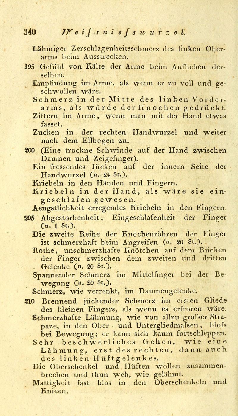 Lähmiger Zersclilagenheitsschmerz des linken Ol^er- arms beim Ausstreclven. 195 Gefühl von Kälte der Arme beim Auflieben der- selben. Einpfindung im Arme, als \Yenn er zu voll und ge- sch^Yollen wäre. Schmerz in der Mitte des linken Vorder- arins, als würde der Knochen gedrück.t. Zittern iiu Arme, Avenn man mit der Hand etwas fasset. Zucken in der rechten Handwurzel und weiter nach dem Ellbogen zu. 200 (Eine trockne Schwinde auf der Hand zwischen Dauiuen und Zeigefinger). Ein fressendes Jucken auf der innern Seite der Handwurzel C». 24 St.^, Kriebeln in den Händen und Fingern. Kriebeln in der Hand, als wäre sie ein- geschlafen gewesen. Aengstlichkeit erregendes Kriebeln in den Fingern, 205 Abgestorbenheit j Eingeschlafenheit der Finger Die zweite Reihe der Knochenröhren der Finger ist schmerzhaft beim Angreifen (n. 20 St.). Rothe, unschmerzhafte Knötchen auf dem Rücken der Finger zwischen dem zweiten und dritten ^ Gelenke C. 20 St.;). Spannender Schmerz im Mittelfinger bei der Be- wegung C* 20 St.)» Schmerz, wie verrenkt, im Daumengelenke. 210 Brennend juckender Schmerz im ersten Gliede des kleinen Fingers, als wenn es erfroren wäre. Schmerzhafte Lähmung, wie von allzu grofser Stra- paze, in den Ober und Untergliedmafsen, blofs bei Bewegung; er kann sich kaum fortschleppen. Sehr b es chw^erliches Gehen, wie eine Lähmung, erst des rechten, dann auch des linken Hüftgelenkes. Die Oberschenkel und Hüften wollen zusammen- brechen und thun weh, wie gelähmt. Mattigkeit fast blos in den Oberschenkeln und Knieen,