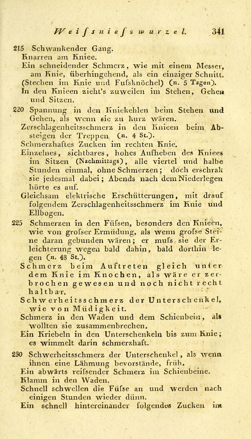 215 Schwanl^ender Gang. Knarren am Kniee. Ein schneidender Schmerz, wie mit einem Messer, am Knie, überhingehend, als ein einziger Schnitt. (Stechen im Knie uiid Fufslinöchel) C. 5 Tagen}» In den Knieen zieht's zuweilen im Stehen, Gehe» und Sitzen. ^20 Spannung in den Kniekehlen beim Stehen und Gehen, als wenn eie zu kurz wären. Zerschlagenheitsschmerz in den Knieen beim Ab- steigen der Treppen C. 4 St.}. Schmerzhaftes Zucken im rechten Knie. Einzelnes, sichtbares, hohes Auflieben des Kniees im Sitzen (Nachmittags), alle viertel und halbe Stunden einmal, ohne Schmerzen; doch erschrak sie jedesmal dabei; Abends nach dem Niederlegen liörte es auf. Gleichsain elektrische Erschütterungen, mit drauf folgendem Zerschlagenheitsschmerz im Knie und Ellbogen. 225 Schmerzen in dien Füfsen, besonders den Knieen, wie von grofser Ermüdung, als wenn grofse Stei- ne daran gebunden wären; er mufs sie der Er- leichterung wegen bald dahin, bald dorthin le- gen C^ 48 St.}. Schmerz beim Auftreten gleich unter dem Knie im Knochen, als wäre er zer- brochen gewesen und noch nicht recht hal tb ar. Schwerheitsschmerz der Unterschenkel, wie von Müdigkeit. Schmerz in den Waden und dem Schienbein, aU W^ollten sie zusammenbrechen* Ein Kriebeln in den Unterschenkeln bis zum Knie; es wimmelt darin schmerzhaft. 230 Schwerheitsschmerz der Unterschenkel, als wenn ihnen eine Lähmung bevorstände, früh. Ein abwärts reifsender Schmerz im Schienbeine. Klainm in den Waden. Schnell schwellen die Füfse an und werden nach einigen Stunden wieder dünn. Ein schnell hintereinander folgendes Zucken im