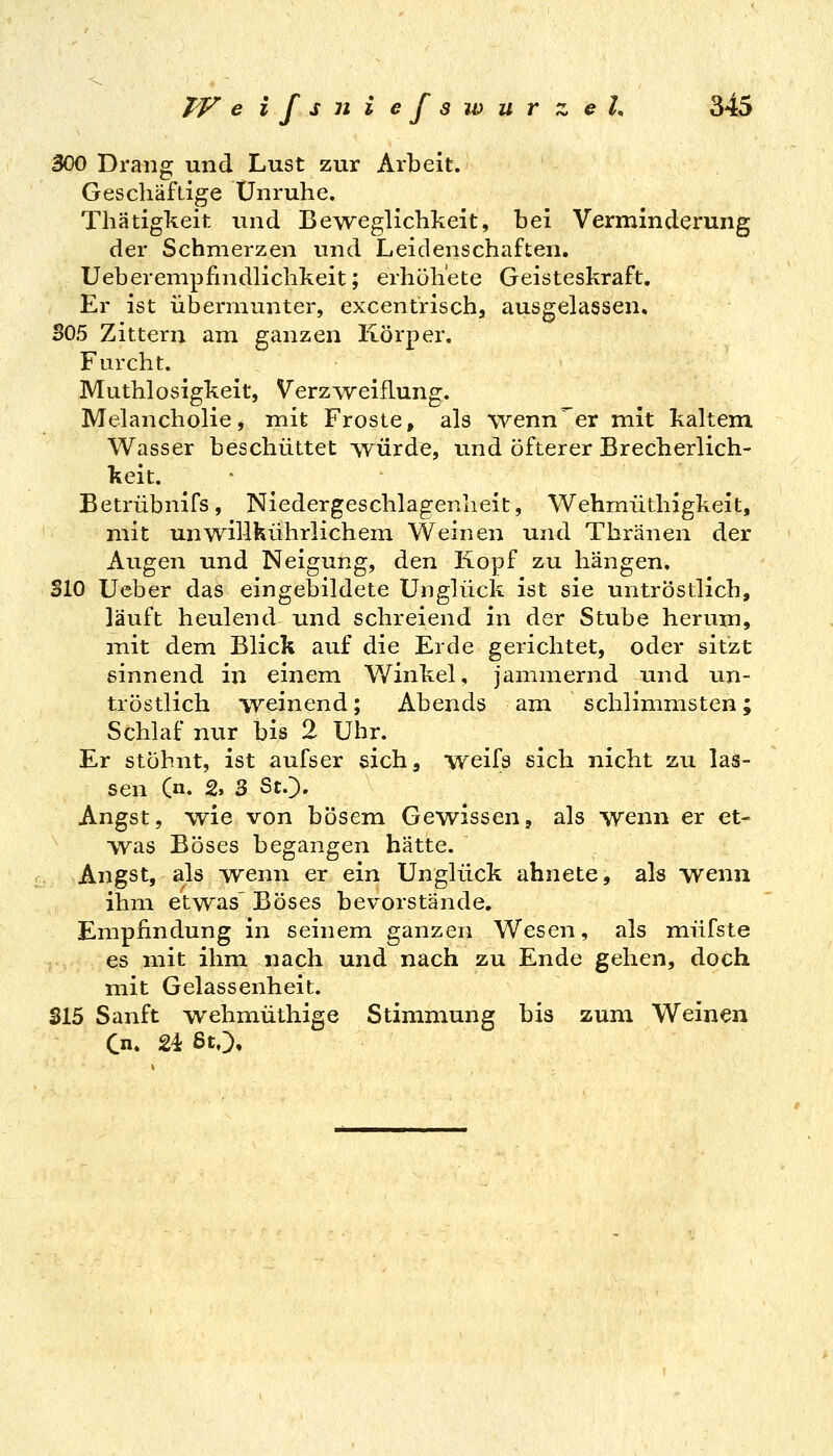 300 Drang und Lust zur Arbeit. Gescliäftige Unruhe. Thätigkeit und Beweglichkeit, bei Verminderung der Schmerzen und Leidenschaften, Ueberempfmdlichkeit; erhöh'ete Geisteskraft. Er ist übermunter, excentrisch, ausgelassen. 305 Zittern am ganzen Körper. Furcht. Muthlosigkeit, Verzweiflung. Melancholie, mit Froste, als wenn er mit kaltem Wasser beschüttet würde, und öfterer Brecherlich- keit. Betrübnifs, Niedergeschlagenheit, Wehmüthigkeit, mit unwillkührlichem Weinen und Thränen der Augen und Neigung, den Kopf zu hängen, SlO Ueber das eingebildete Unglück ist sie untröstlich, läuft heulend und schreiend in der Stube herum, mit dem Blick auf die Erde gerichtet, oder sitzt sinnend in einem Winkel, jainmernd und un- tröstlich weinend; Abends am schlimmsten; Schlaf nur bis 2 Uhr. Er stöhnt, ist aufser sich, weifs sich nicht zu las- sen (n. 2, 3 St.). Angst, wie von bösem Gewissen, als wenn er et- was Böses begangen hätte. Angst, als -wenn er ein Unglück ahnete, als wenn ihm etwas' Böses bevorstände, Empfindung in seinem ganzen Wesen, als müfste es mit ihm nach und nach zu Ende gehen, doch mit Gelassenheit. S15 Sanft wehmüthige Stimmung bis zum Weinen Cn. 24 ßtO»