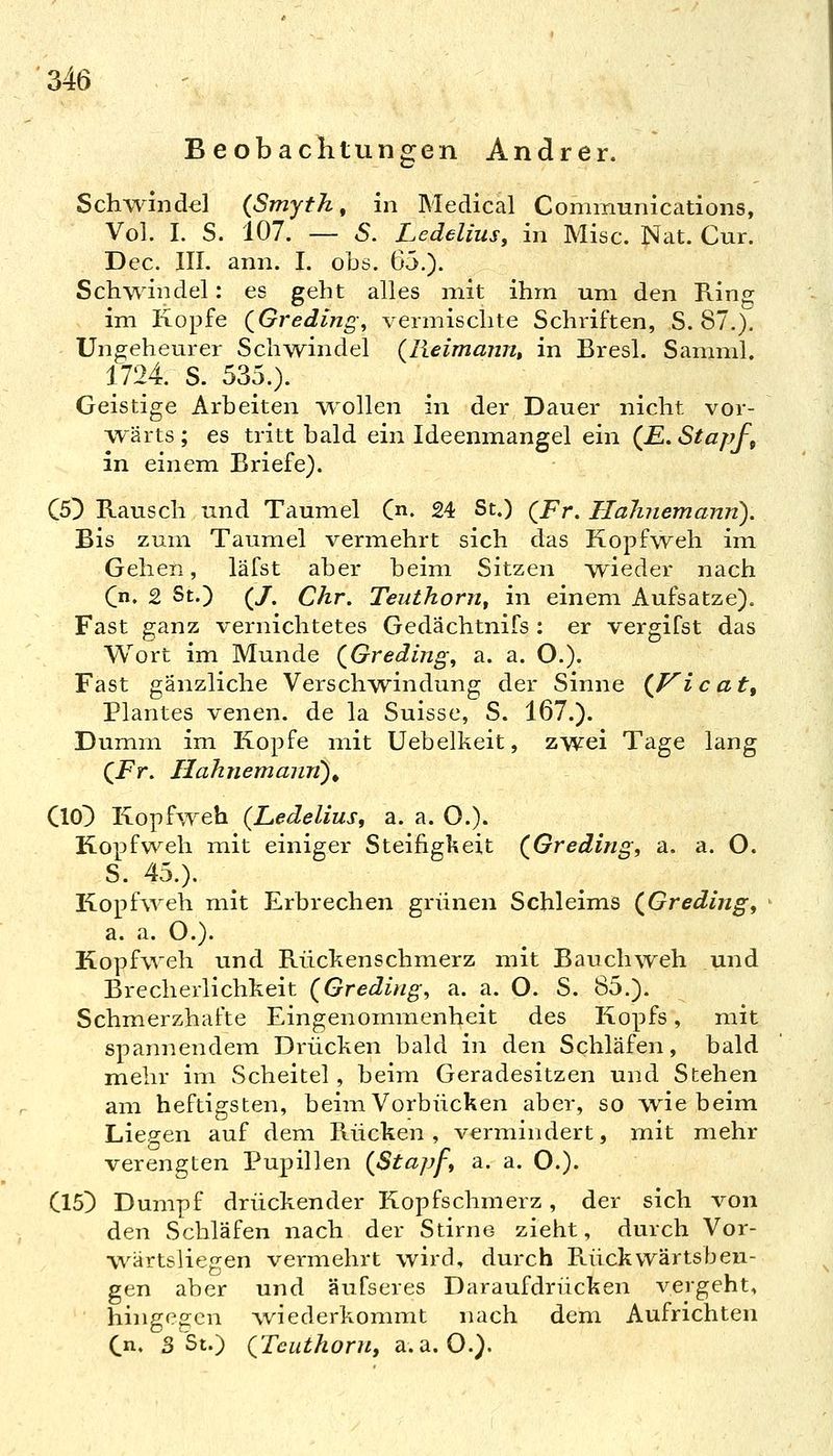 Beobachtungen Andrer. Schwind^] {Smyth, in Medical Communications, Vol. I. S. 107. — S. Ledeliiis, in Mise. Nat. Cur. Dec. III. ann. I. obs. ^r^.). Schwindel: es geht alles mit ihm um den King im Kopfe (^Greding^ vermischte Schriften, S. 87.). Ungeheurer Schwindel (lieimajm, in Bresl. Sannul. 1724. S. 535.). Geistige Arbeiten w^ollen in der Dauer nicht vor- wärts ; es tritt bald ein Ideenmangel ein (£. Stapf, in einem Briefe). C5^ Rausch und Taumel C. 24 St.) (^Fr. Halniemann). Bis zum Taumel vermehrt sich das Kopfweh im Gehen, läfst aber beim Sitzen wieder nach C' 2 St.) (/. Chr, Teuthonif in einem Aufsatze). Fast ganz vernichtetes Gedächtnifs : er vergifst das Wort im Munde (^Greding, a. a. O.). Fast gänzliche Verschwindung der Sinne {P^icat, Plantes venen. de la Suisse, S. 167.). Dumm im Kopfe mit Uebelkeit, zwei Tage lang (Pr. Ilahnemann)^ ClO^ Kopfweh {Ledelius, a. a. O.). Kopfweh mit einiger Steifigkeit (^Greding, a, a. O. S. 45.). Kopfweh mit Erbrechen grünen Schleims (^Greding^ ' a. a. O.). Kopfweh und Rückenschmerz mit Bauchweh und Brecherlichkeit (Greding, a. a. O. S. 85.). Schmerzhafte Eingenommenheit des Kopfs, mit spannendem Drücken bald in den Schläfen, bald mehr im Scheitel, beim Geradesitzen und Stehen am heftigsten, beim Vorbücken aber, so wie beim Liep-en auf dem Rücken, vermindert, mit mehr verengten Pupillen (Stapf, a. a. O.). Cl5) Dumpf drückender Kopfschmerz, der sich von den Schläfen nach der Stirne zieht, durch Vor- wärtsliegen vermehrt wird, durch Rückwärtsbeu- gen aber und äufseres Daraufdrücken vergeht, hingegen wiederkommt nach dem Aufrichten Cn. 3 St.) QTcuthoru, a.a.O.).