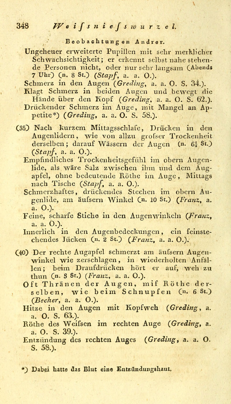 ;♦' Beobachtungen Andrer. Ungeheuer erweiterte Pupillen mit sehr merklicher Schwachsichtigkeit; er erkennt selbst nahe stehen- de Personen nicht, oder nur sehr langsam C^bends 7 UhO C«. 8 St.) (^Stapf, a. a. O.). Schmerz in den Augen (Gredijig^ a. a. O. S. 34.). Klagt Schmerz in beiden Augen und bewegt die Hände über den Kopf (Greding, a. a. O. S. 62.). Drückender Schmerz im Auge, mit Mangel an Ap- petite*) (Greäing, a. a. O. S. 58.). CSöD Nach kurzem Mittagsschlafe, Drücken in den Augenlidern, wie von allzu grofser Trockenheit derselben; darauf Wässern der Augen (n. 61 St.) (^StapJ, a. a. O.). Empfindliches Trockenheitsgefühl im obern Augen- lide, als wäre Salz zwischen ihm und dem Aug- apfel, ohne bedeutende FLÖthe im Auge , Mittags nach Tische (Stapf, a. a. O.). Schmerzhaftes, drückendes Stechen im obern Au- genlide, am äufsern Winkel C^^. 10 St.) (^Frajtz, a. a. O.). Feine, scharfe Stiche in den Augenwinkeln (FraiiZf a. a. Ö.).^ Innerlich in den Augenbedeckungen, ein feinste- chendes Jucken C* 2 St.) {Franz, a. a. O.). C40) Der rechte Augapfel schmerzt am äufsern Augen- winkel wie zerschlagen, in wiederholten Anfäl- len ; beim Draufdrücken hört er auf, weh zu thun C' S St.) {Franz, a. a. O.). Oft Thränen der Augen, mif Röthe der- selben, wie beim Schnupfen C« 6 St.) {Becher, a. a. O.). Hitze in den Augen mit Kopfweh {Greding, a. a. O. S. 63.). Köthe des Weifsen im rechten Auge (Gredhig, a. a. O. S. 39.). Entzündung des rechten Auges (Greding, a. a. O. S. 58.). *) Dabei hatte das Blut eine Entzündungahaut.