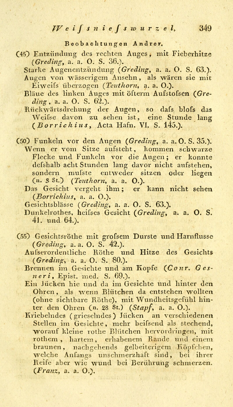 Beobachtungen Andrer, C45^ Entziinclung des rechten Auges , mit Fieberhitze {Gredingf a. a. O. S. 36.). Starke Augenentziiiidung {Greding^ a. a. O. S. 63.). Augen von wässerigem Ansehn, als wären sie mit Eiweifs überzogen {Tcuthorn^ a. a. O.). Bläue des linl^en Auges mit Öfterm Aufstofsen (^Gre- dhig, a. a. O. S. 62.). Rücl^^yärtsdrehung der Augen, so dafs blofs das Weifse davon zu sehen ist, eine Stunde lang (^Borrichiusf Acta Hafn. VI. S. 145.). CöoD Funkeln vor den Augen {Greding^ a. a. 0. S. 35.). Wenn er vom Sitze aufsteht, kommen schwarze Flecke und Funkeln vor die Augen; er konnte defshalb acht Stunden lang davor nicht aufstehen, sondern mufste entweder sitzen oder liegen Cn. S StO {Teuthorn, a. a. O.). Das Gesicht vergeht ihm; er kann nicht sehen {jBorrichius^ a. a. O.). Gesichtsblässe (Grcding\ a. a. O. S. 63.)* Dunkelrothes, heifses Gesicht (^Greding, a. a. O. S. 41. und 64.). C55} Gesichtsröthe mit grofsem Durste und Harnflusse {Greding, a. a. O. S. 42.). Aufserordentliche Röthe und Hitze des Gesichts (Greding, a. a. O. S. 80.). Brennen im Gesichte und am Kopfe (^Coiir. Ges- neri, Epist. med. S. 69.). Ein Jucken hie und da im Gesichte und hinter den Ohren, als wenn Blütchen da entstehen wollten (ohne sichtbare Rothe), mit Wundheitsgefühl hin- ter den Ohren C- 28 St.) {Stapf, a. a. O.). Kriebelndes (grieselndes) Jucken an verschiedenen Stellen im Gesichte, mehr beifsend als stechend, ■worauf kleine rothe Blütchen hervordringen, mit rothem , hartem, erhabenem Rande und einem braunen, nachgehends gelbeiterigem J:iöpfclien, welche Anfangs unschmerzhaft sind, bei ihrer Reife aber wie wund bei Berührung schmerzen. (^FraiiZj a. a. O.),