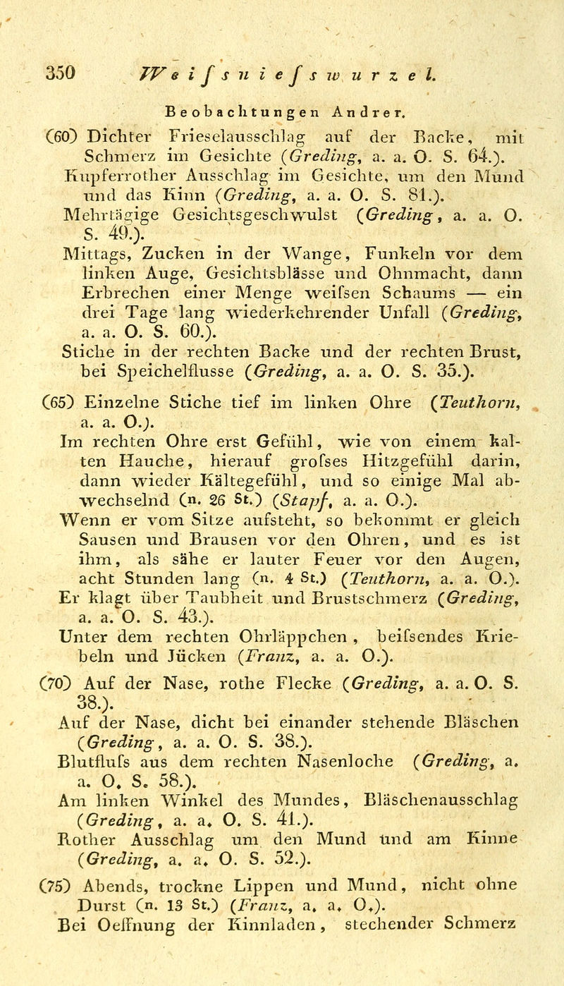 Beobachtungen Andrer. QßO) Dichter Frieselaussclilag auf der Backe, mit Schmerz im Gesichte {Gredliig^ a. a. O- S. 64.). Kupferrother Ausschlag im Gesichte, um den Mund und das Kinn {Greding^ a. a. O. S. 81.). Mehrtägige Gesichtsgeschwulst (^Gredlng, a. a. O. S. 49.). Mittags, Zucken in der Wange, Funkeln vor dem linken Auge, Gesichtshlässe und Ohnmacht, dann Erbrechen einer Menge Aveifsen Schaums — ein drei Tage lang wiederkehrender Unfall (Gredmg, a. a. O. S. 60.). Stiche in der rechten Backe und der rechten Brust, bei Speichelflusse (^Grediiig, a. a. O. S. 35.). C65) Einzelne Stiche tief im linken Ohre {Teuthorn, , a. a. 0.;. Im rechten Ohre erst Gefühl, we von einem kal- ten Hauche, hierauf grofses Hitzgefühl darin, dann wieder Kältegefühl, und so einige Mal ab- wechselnd C«. 26 St.) {Stapf-, a. a. O.). Wenn er vom Sitze aufsteht, so bekommt er gleich Sausen und Brausen vor ixen Ohren, und es ist ihm, als sähe er lauter Feuer vor den Augen, acht Stunden lang (n. 4 St.) {Teiithorn, a. a. O.). Er klagt über Taubheit und Brustschmerz (^Greding, a. a. O. S. 43.). Unter dem rechten Ohrläppchen , beifsendes Krie- beln und Jucken {FranZy a. a. O.). (jfO) Auf der Nase, rothe Flecke (Greding, a. a. O. S. 38.). Auf der Nase, dicht bei einander stehende Bläschen (^Greding, a. a. O. S. 38.). Blutflufs aus dem rechten Nasenloche {Greding, a. a. O. S. 58.). Am linken Winkel des Mundes, Bläschenausschlag (Greding, a. a. O. S. 4l.). Bother Ausschlag um den Mund Und am Kinne (Grediug, a. a» O. S. 52.). (75) Abends, trockne Lippen und Mund, nicht ohne Durst Qn, 13 St.) {Franz, a. a> 0>). Bei OelFnung der Kinnladen, stechender Schmerz