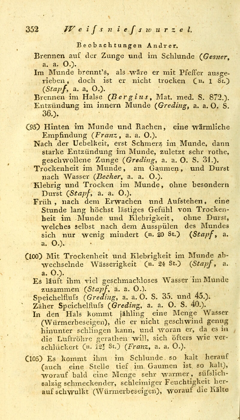 BeobachtungonAndrer. Brennen auf der Zunge und im Schlünde (^Gesuer^ a. a. O.). Im Munde brennt's, als wäre er mit Pfeffer ausge- rieben, doch ist er nicht trocken C» 1 St.) {Stapf, a. a» O.). Brennen im Halse (Bergius, Mat. med. S. 872.). Entzündung im innern Munde {Gredhig^ a. a. O. S. 360. Q95') Hinten im Munde und Rachen, eine wärmliche Empfindung {Franzi a. a. O.). Nach .der Uebelkeit, erst Schmerz im Munde, dann starke Entzündung im Munde, zuletzt sehr rothe, geschwollene Zunge {Greding, a. a. O. S. 31.)« Trockenheit im Munde, am Gaumen, und Durst nach Wasser {Becher, a. a. O.). Klebrig und Trocken im Munde, ohne besondern Durst {Stapf-, a* a. O.). Früh, nach dem Erwachen und Aufstehen, eine Stunde lang höchst lästiges Gefühl von Trocken- heit im Munde und Rlebrigkeit, ohne Dursr, welches selbst nach dem Ausspülen des Mundes sich nur wenig mindert C« 20 St.) {Stapf ^ a. a. O.). ClOO) Mit Trockenheit und Klebrigkeit im Munde ab- wechselnde Wässerigkeit C- 24 St.) {Stapf, a. a. O.). Es läuft ihm viel geschmackloses Wasser'im Munde zusammen {Stapf, a. a. O.). SpeichelfluCs {Greding, a. a. O. S. 35. und 45.). Zäher Speichelflufs {Greding, a. a. O. S. 40.). In den Hals kommt jähling eine Menge Wasser (Würmerbeseigen), die er nicht geschwind genug hinunter schlingen kann, und vroran er, da es in die Luftröhre gerathen will, sich Öfters wie ver- schlückert O^- 12! St.) {Franz, a. a. O.). C105) Es kommt ihm im Schlünde, so kalt herauf (auch ^eine Stelle tief im Gaumen ist, so kalt), worauf bald eine Menge sehr warmer, süfslich- ealzig schmeckender, schleimiger Feuchtigkeit her- auf schwulkt (Würmerbeseigen), worauf die Kälte