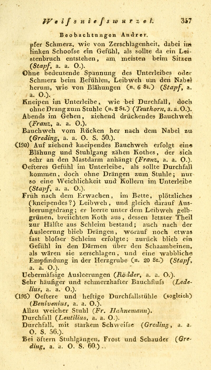 B eo b aclitaiigon Andrer, pfer Scliinerz, svie von Zerschlagenheit, dabei im lirLken Schoofse ein Gefühl, als sollte da ein Lei- stenbruch ents-tehen, am, meisten beim Sitze» {Stapf, a. a. O.). Ohne bedeutende Spannung des Unterleibes oder Schmerz beim Befühlen, Leib weh um den Nabel herum, wie von Blähungen C. 6 StO (Stapf, a. a. O). Kneipen im Unterleibe,, ^e bei Durchfall, doch ohneDrangzum Stuhle C» 2StO {Teuthorn, a. a. O.). Abends im Gehen, ziehend drückendes Bauchweh {Franz, a. a. O.). Bauchweh vom Rücken her nach dem Nabel zu {Greding, a. a. O. S. 50.). C1S0) Auf ziehend kneipendes Bauchweh erfolgt ein« Blähung und Stuhlgang zähen Kothes, der sich sehr an den Mastdarm anhängt {Franz, a. a. O.), Oefteres Gefühl im ünterleibe, als sollte Durchfall kommen, doch ohne Drängen zum Stuhle; nur so eine Weichlichkeit und Kollern im Unterleibe {Stapf a. a. O.)- Früh nach dem Erwachen, im Bette, plötzliches (kneipendes?) Leibweh, und gleich darauf Aus- leerungsdrang; er leerte unter dem Leib weh gelb- grünen, breiichten Koth aus, dessen letzter Theil zur Hälfte aus Schleim bestand; auch nach der Ausleerung blieb Drängen, wo-rauf noch etwas fast blofser Schleim erfolgte; zurück blieb ein Gefühl in den Därmen über den Schaambeinen, als wären sie zerschlagen, und eine wabbliche Empfindung in der Herzgrube (♦ 20 StO {Stapf, a. a. O.)- Uebermäfsige Ausleerungen {Rödder, a. a. O.). Sehr häufiger und schmerzhafter Bauchflufs (Lede- lius, a. a. O.). (1P5) Oeftere und heftige Durchfallstühle C^ogleich) (JBenivenius, a. a. O.). Allzu weicher Stuhl (Fr, Ilahnemami)» Durchfall (^Lentilius, a. a. O.}. Durchfall, mit starkem Schweifse {Gradingy a« a, O. S. 56.). Bei öftern Stuhlgängen, Frost und Schauder {Qre- ding, a. a. O. S. 60.),,