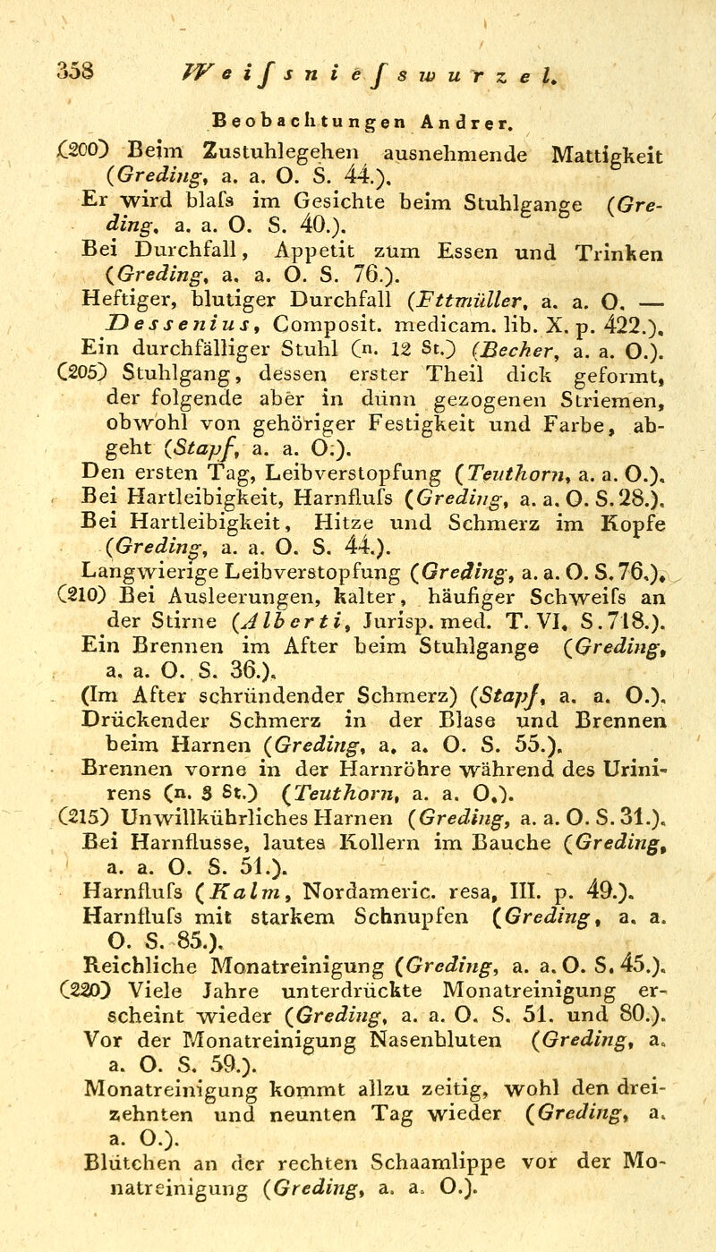 Beobachtungen Andrer. £200) Beim Zustuhlegehen ausnehmende Mattigkeit {Greding, a. a, O. S. 44), Er wird blafs im Gesichte beim Stuhlfranee (Gre- ding, a. a. O. S. 40.). Bei Durchfall, Appetit zum Essen und Trinken {Gredlng, a, a. O. S. 76.). Heftiger, blutiger Durchfall {Fttmüller, a. a. O, — DesseniuSf Composit. medicam. lib. X. p. 422.), Ein durchfälliger Stuhl C«. 12 St.) {Becker, a. a. O.). C205) Stuhlgang, dessen erster Theil dick geformt, der folgende aber in dünn gezogenen Striemen, ob\rohl von gehöriger Festigkeit und Farbe, ab- geht {Stapft a. a. O;). Den ersten Tag, Leibverstopfung {Teiithoriu a. a. O.), , Bei Hartleibigkeit, Harnflufs {Greding, a. a. O. S,28.), Bei Hartleibigkeit, Hitze und Schmerz im Kopfe {Greding, a. a. O. S. 44.). Langwierige Leibverstopfung (fireäing^ a. a. O. S.76,)^^ C210) Bei Ausleerungen, kalter, häufiger Schweifs an der Stirne {Alherti, Jurisp. med. T. VL S.718.). Ein Brennen im After beim Stuhlgange (^Greding, a, a. O. S. 36.). (Im After schründender Schmerz) (StapJ, a. a, O.)* Drückender Schmerz in der Blase und Brennen beim Harnen (Greding^ a. a. O. S. 55.), Brennen vorne in der Harnröhre während des Urini- rens (n. S St.) (^Teuthoriit a. a. O,). C215) Unwillkührliches Harnen {Greding, a. a. O. S. 31.), Bei Harnflusse, lautes Kollern im Bauche {Greding, a. a. O. S. 5L). Harnflufs (Kalm, Nordameric. resa, IIL p. 49.). Harnflufs mit starkem Schnupfen {Greding^ a, a. O. S. 850, Reichliche Monatreinigung (Greding, a. a.O. S,45.). C220) Viele Jahre unterdrückte Monatreinigung er- scheint T^ieder (^Greding, a. a. O. S. 5L und 80.). Vor der Monatreinigung Nasenbluten (Greding, a. a. O. S. 59.). Monatreinigung kommt allzu zeitig, wohl den drei- zehnten und neunten Tag wieder (Greding, a. a. O.). Blütchen an der rechten Schaamlippe vor der Mo- natreinigung (Greding, a. a. O.).