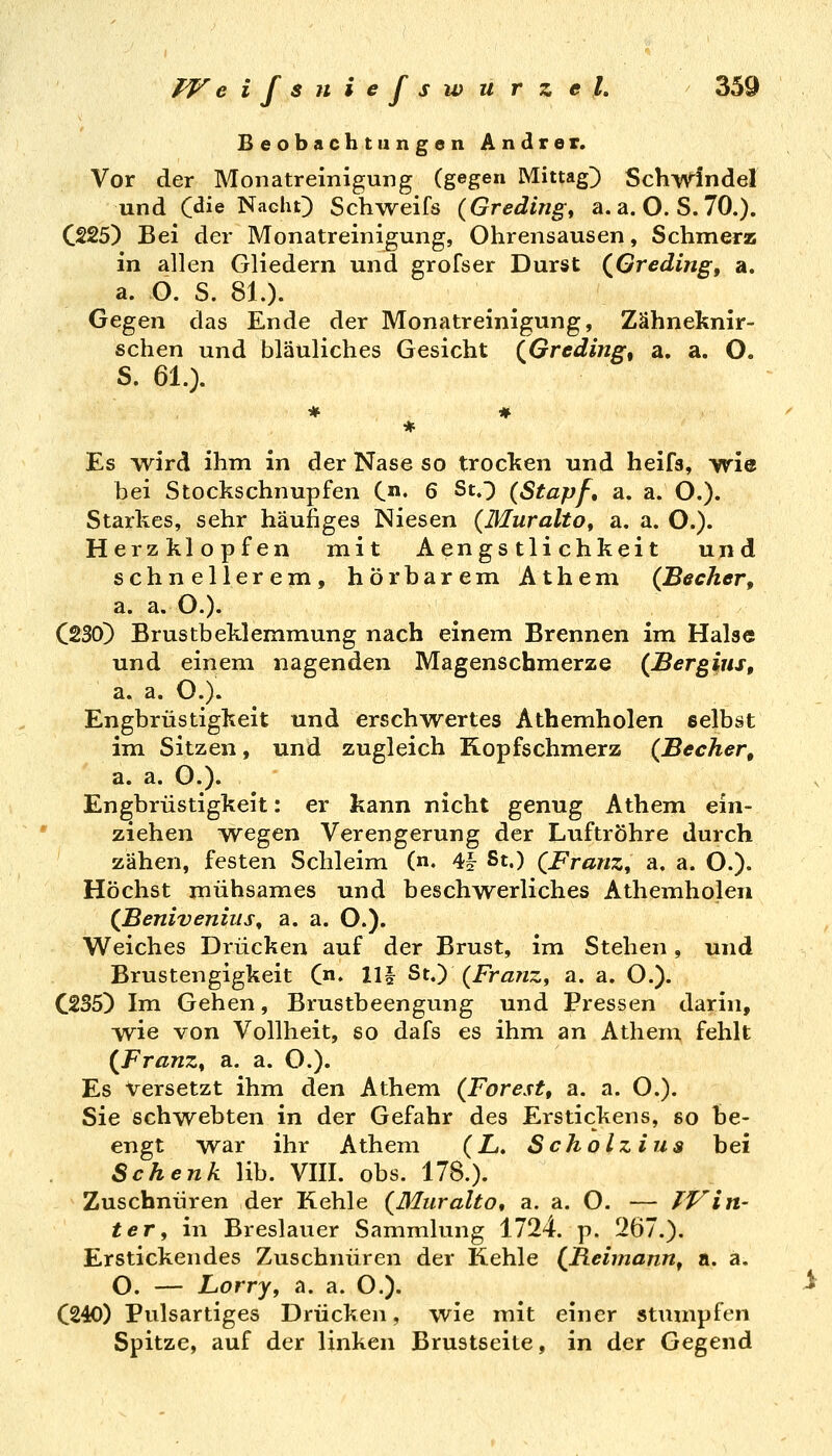 Beobachtungen Andrer. Vor der Monatreinigung (gegen Mittag^ Schwindel und C^ie Nacht) Schweifs {Greding^ a. a. O. S. 70.). C225) Bei der Monatreinigung, Ohrensausen, Schmerz in allen Gliedern und grofser Durst (^Greding, a, a. O. S. 81.). Gegen das Ende der Monatreinigung, Zähneknir- schen und bläuliches Gesicht QGreding, a. a. O. S. 61.). Es w^ird ihm in der Nase so trocken und heifs, wie bei Stockschnupfen i.n, 6 St.;) (Stapf, a. a. O.). Starkes, sehr häufiges Niesen {Muralto^ a. a. O.). Herzklopfen mit A engs tli chkei t und schnellerem, hörbarem Athem (Becher, a. a. O.). C230) Brustbeklemmung nach einem Brennen im Halse und einem nagenden Magenschmerze (Bergius, a. a. O.). Engbrüstigkeit und erschwertes Athemholen selbst im Sitzen, und zugleich Kopfschmerz (Becher, a. a. O.). Engbrüstigkeit: er kann nicht genug Athem ein- ziehen wegen Verengerung der Luftröhre durch zähen, festen Schleim (n. 4? St.) QFranz^ a. a. O.). Höchst mühsames und beschwerliches Athemholen (Benivenius, a. a. O.). Weiches Drücken auf der Brust, im Stehen, und Brustengigkeit Cn. 111 St.) (Franz, a. a. O.). C235) Im Gehen, Brustbeengung und Pressen darin, wie von Vollheit, so dafs es ihm an Athem fehlt {Franz, a. a. O.). Es Versetzt ihm den Athem (Forest, a. a. O.). Sie schwebten in der Gefahr des Erstickens, so be- engt war ihr Athem (Z.. Scholziua bei Schenk lib. VIII. obs. 178.). Zuschnüren der Kehle (ßluralto, a. a. O. — Win- ter, in Breslauer Sammlung 1724. p. 267.). Erstickendes Zuschnüren der Kehle (^Reimann, a. a. O. — Lorry, a. a. O.). C240) Pulsartiges Drücken, wie mit einer stumpfen Spitze, auf der linken Brustseite, in der Gegend