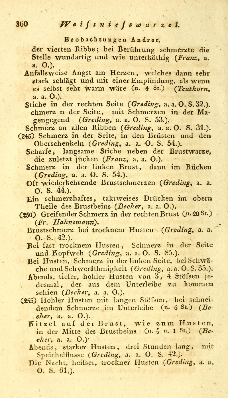 Beobachtungen Andrer. der vierten Ribbe; bei Berührung schmerzte die Stelle wundartig und wie unterköthig {Franz^ a. a. O.). Anfallsweise Angst am Herzen, \^^elches dann sehr stark schlägt und mit einer Empfindung, als Avenu es selbst sehr warm wäre (n. 4 St.) (^Teuthorn, a. a. O,). Stiche in der rechten Seite (Greding, a. a. O. S.32.). chmerz n der Seite, mit Schmerzen in der Ma- gengegend (Grediiig, a. a. O. S. 53.). Schmerz an allen Ribben (^Greding, a. a. O. S. 31.). C245} Schmerz in der Seite, in den Brüsten und den Oberschenkeln (Greding\ a. a. O. S. 54.). Scharfe, langsame Stiche neben der Brustwarze, die zuletzt jucken (FranZt a. a. O.). Schmerz in der linken Brust, dann im Rücken (^Greding, a. a. O. S. 54.). Oft wiederkehrende Brustschmerzen (^Greding^ a. a. O. S. 44.). Ein schmerzhaftes, taktweises Drücken im obern Theile des Brustbeins {Becher, a. a. O.)* C250D Greifender Schmerz in der rechten Brust C'20St.) (Fr, HahnemaiiTi), Brustschmerz bei trocknem Husten (Greding, a. a. O. S. 42.). Bei fast trocknem Husten, Schmerz in der Seite und Kopfweh {Gredijig, a. a. O. S. 85.). Bei Husten, Schmerz in der linken Seite, bei Schwä- che und Seh weräthmigkeit (Gredijig, a. a. O.S.35.). Abends, tiefer, hohler Husten von 3, 4 Stöfsen je- / desmal, der aus dem Unterleibe zu kommen schien {Becher, a. a. O.). C255) Hohler Husten mit langen Stöfsen, bei schnei- dendem Schmerze im Unterleibe (• 6 St.) (Be- cher, a. a. O.). Kitzel auf der Brust, wie zum Husten, in der Mitte des Brustbeins C» § i^« 1 ^'0 (Be- eher, a. a. O.)* Abends, starker Husten, drei Stunden lang, mit Speichelflüsse {Greding, a. a. O. S. 42.). Die Nacht, heifser, trockner Husten (Greäing, a. a* O, S. 61,).