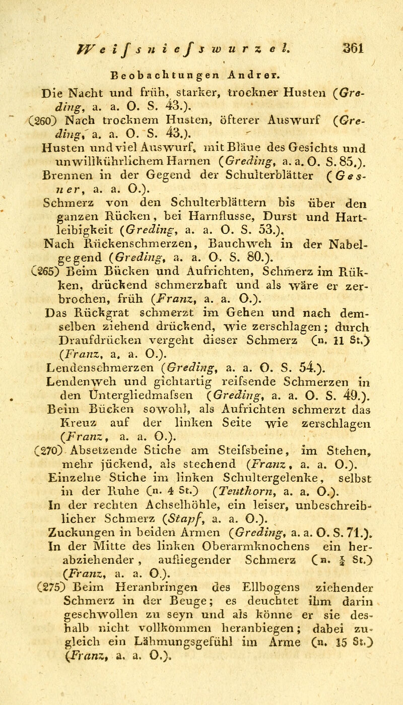 Beobachtungen Andrer. Die Nacht und früh, starker, trockner Husten (^Gre- dhig, a. a. O. S. 43.). C260) Nach trocknem Huäten, öfterer Auswurf (^Gre- dingt a. a. O. S. 43.). Husten und viel Auswurf» mit Bläue des Gesichts und imwilikührlichemHarnen (Grediiig, a.a.O. S.85.). Brennen in der Gegend der Schulterblätter (^Ges- iier^ a. a. O.). Schmerz von den Schulterblättern bis über den ganzen Rücken, bei Harnflusse, Durst und Hart- leibigkeit (Gredlng, a. a. O. S. 53.)^ Nach Kückenschmerzen, Bauchweh in der Nabel- gegend (Giedmg, a. a. O. S. 80.). C265) Beim Bücken und Aufrichten, Schmerz im Rük- ken, drückend schmerzhaft und als wäre er zer- brochen, früh (FranZf a. a. O.). Das Rückgrat schmerzt im Gehen und nach dem= selben ziehend drückend, wie zerschlagen; durch Draufdrücken vergeht dieser Schmerz C« 11 St.)i (Franz, a. a. O.). Lendenschmerzen (Gredingt a. a. O. S. 54.). Lendenweh und gichtartig reifsende Schmerzen in den üntergliedmafsen (Greding^ a. a. O. S. 49.). Beim Bücken sowohl, als Aufrichten schmerzt das Kreuz auf der linken Seite wie zerschlagen (Franz, a. a. O,). C270) Absetzende Stiche am Steifsbeine, im Stehen, mehr juckend, als stechend {Franz, a. a. O.). Einzelne Stiche im linken Schultergelenke, selbst in der Ruhe C- 4 St.) (Teutharn, a. a. O.). In der rechten Achselhöhle, ein leiser, unbeschreib- licher Schmerz (Stapfe a. a. O.). Zuckungen in beiden Armen (Gredingt a. a. O. S. 71.). In der Mitte des linken Oberarmknochens ein her- abziehender , aufliegender Schmerz C» I St.) (Franz, a. a. C). (275]) Beim Heranbringen des Ellbogens ziehender Schmerz in der Beuge; es deuchtet ihm darin geschwollen zu seyn und als könne er sie des= halb nicht vollkommen heranbiegen; dabei zu= gleich ein Lähmungsgefühl im Arme (n» 15 StO (Franz, a. a. C),