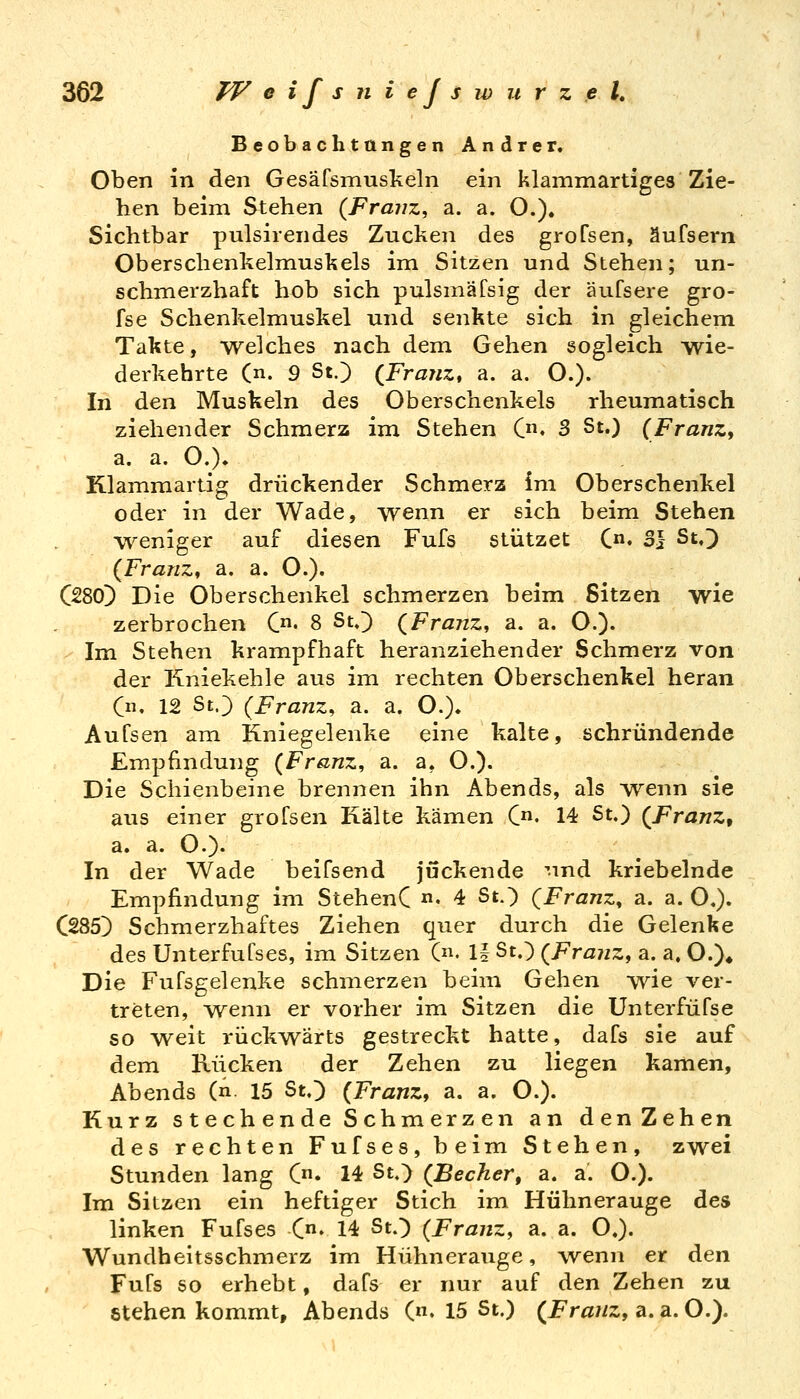Beobachtangen Andrer. Oben in den Gesäfsmuskeln ein klammartiges Zie- hen beim Stehen {Franz, a. a. O.). Sichtbar pulsirendes Zucken des grofsen, äufsern Oberschenkelmuskels im Sitzen und Stehen; un- schmerzhaft hob sich pulsmäfsig der äufsere gro- fse Schenkelmuskel und senkte sich in gleichem Takte, welches nach dem Gehen sogleich wie- derkehrte (n. 9 St.) {Franz* a. a. O.). In den Muskeln des Oberschenkels rheumatisch ziehender Schmerz im Stehen C» 3 St.) (FranZf a. a. O.). Klammartig drückender Schmerz im Oberschenkel oder in der Wade, wenn er sich beim Stehen weniger auf diesen Fufs stützet C«« 3} St.) (Franz, a. a. O.)« C280) Die Oberschenkel schmerzen beim Sitzen wie zerbrochen C«« 8 St.) (Franz, a. a. O.)- - Im Stehen krampfhaft heranziehender Schmerz von der Kniekehle aus im rechten Oberschenkel heran C. 12 St.) (Franz, a. a. O.). Aufsen am Kniegelenke eine kalte, schründende Empfindung (Franz, a. a, O.). Die Schienbeine brennen ihn Abends, als wenn sie aus einer grofsen Kälte kämen C« 14 St.) (Franz, a. a. O.)- In der Wade beifsend juckende und kriebelnde Empfindung im StehenC • 4 St.) (Franz, a. a. O.). C285) Schmerzhaftes Ziehen quer durch die Gelenke des Unterfufses, im Sitzen (n. 1| St.) (Franz, a. a, O.)» Die Fufsgelenke schmerzen beim Gehen wie ver- treten, ^venn er vorher im Sitzen die Unterfüfse so weit rückwärts gestreckt hatte, dafs sie auf dem Rücken der Zehen zu liegen kamen, Abends (n. 15 St.) (Franz, a. a. O.). Kurz stechende Schmerzen an den Zehen des rechten Fufses, beim Stehen, zwei Stunden lang C* 14 St.) (Becher, a. a. O.). Im Sitzen ein heftiger Stich im Hühnerauge des linken Fufses C. 14 St.) (Franz, a. a. O.). Wundheitsschmerz im Hühnerauge, wenn er den Fufs so erhebt, dafs er nur auf den Zehen zu Stehen kommt, Abends (n. 15 St.) (i^r«//z, a.a.O.).