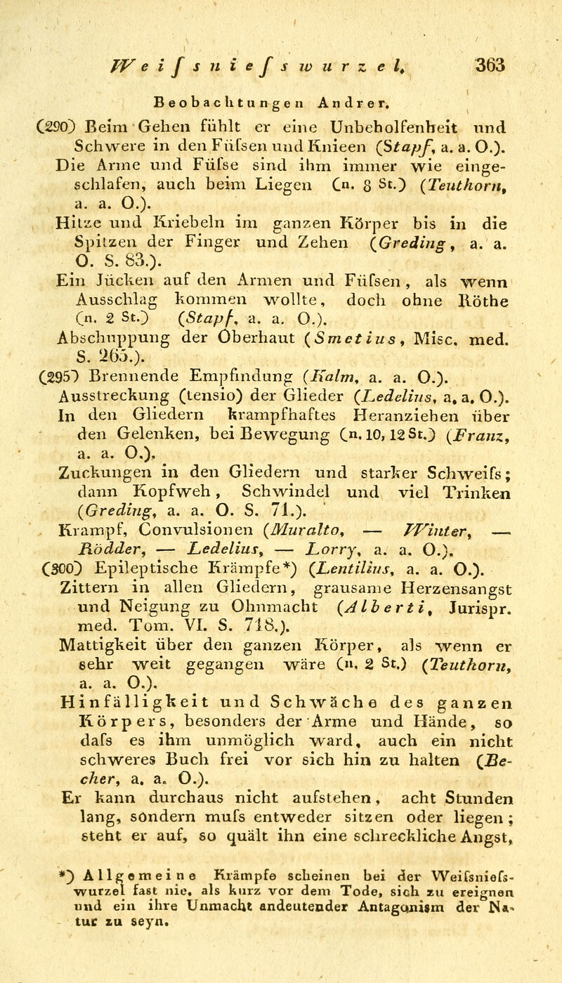 Beobachtungen Andrer, C290) Beim Gehen fühlt er eine UnbehoUenbeit und Schwere in den Füfsen undKnieen (Stapf, a. a. O.)- Die Anne und Füfse sind ihm immer wie einge- schlafen, auch beim Liegen C. 8 St.) (Teuthorn, a. a. O.). Hitze und Kriebeln im ganzen Körper bis in die Spitzen der Finger und Zehen (Greding, a. a. O. S. 83.). Ein Jucken auf den Armen und Füfsen , als wenn Ausschlag kommen wollte, doch ohne Ilöthe Cn. 2 StO (Stapf-, a. a. O.). Abschnppung der Oberhaut (Smetius, Mise, med. S. 265.). CSSS) Brennende Empfindung (Iialm, a. a. O.). Ausstreckung (tensio) der Glieder (Ledelius, a, a. 0.). In den Gliedern krampfhaftes Heranziehen über den Gelenken, bei Bewegung C^^IO, 12St.3 {Franz, a. a. O.), ^ Zuckungen in d.en Gliedern und starker Sch\Yeifs; dann Kopfweh, Schwindel und viel Trinken (Greding, a. a. O. S. 71.). Krampf, Convulsionen (Muralto, — Tf^iiiter, —• Modder, — Ledelius, — Lorry, a. a. O.), CSOO) Epileptische Krämpfe*) (LentiÜns, a. a. O.). Zittern in allen Gliedern, grausame Herzensangst und Neigung zu Ohnmacht (^ALberti, Jurispr. med. Tom. VI. S. 718.). Mattigkeit über den ganzen Körper, als wenn er eehr weit gegangen wäre C». 2 St.) (Teutfioru, a. a. O.), Hinfälligkeit und Schwäche des ganzen Körpers, besonders der Arme und Hände, so dafs es ihm unmöglich ward, auch ein nicht schweres Buch frei vor sich hin zu halten (^Be- cher, a. a. O.). Er kann durchaus nicht aufstehen, acht Stunden lang, sondern mufs entweder sitzen oder liegen; gteht er auf, so quält ihn eine schreckliche Angst, *) Allgemeine Krämpfe scheinen bei der Weifsniefs- •wurzel fast nie, als kurz vor dem Tode, sich zu ereignen und ein ihre UnmacUt andeutender Antagaiiijm der N* tue KU seyn.
