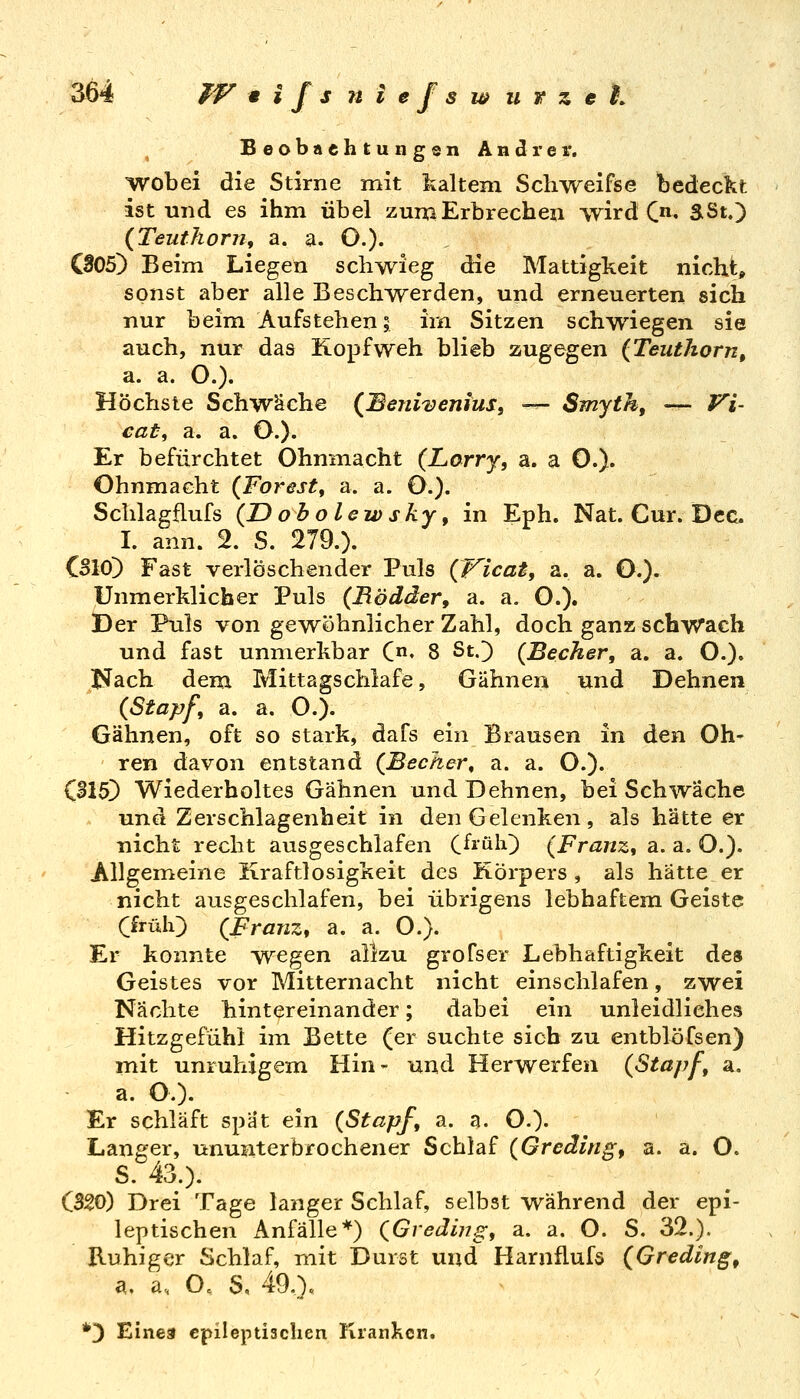 Beobnehtungen Andrer. wobei die Stirne mit kaltem Schweifse bedeckt ist und es ihm übel zum Erbrechen wird C*». SSt.) {Teuthorn, a. a. O.)- 005) Beim Liegen schwieg die Mattigkeit nicht» sonst aber alle Beschwerden, und erneuerten sich nur beim Aufstehen; im Sitzen schwiegen sie auch, nur das Kopfweh blieb zugegen (Teuthorn, a. a. O.). Höchste Schwäche (^Benivenius, — Smyth, —- Vi- cat^ a. a. O.)- Er befürchtet Ohnmacht {Larry, a. a 0.)« Ohnmacht {Forest^ a. a. O.). Sciilagflufs (IDobolewsky, in Eph. Nat. Cur. Dec I. ann. 2. S. 279.). CSIO) Fast verlöschender Puls (f^icat, a. a. O.). Unmerklicher Puls (Bödäer, a. a. O.). Der Puls von gewöhnlicher Zahl, doch ganz schwach und fast unmerkbar Qn, 8 St.) (Becher, a. a. O.). I^ach dem Mittagschlafe, Gähnen und Dehnen (Stapf, a. a. O.). Gähnen, oft so stark, dafs ein Brausen in den Oh- ren davon entstand (Becher, a. a. O.). Ol5) Wiederholtes Gähnen und Dehnen, bei Schwäche und Zerschlagenheit in den Gelenken, als hätte er nicht recht ausgeschlafen C^^ülO (Franz, a. a. O.). Allgemeine Kraftlosigkeit des Körpers , als hätte er nicht ausgeschlafen, bei übrigens lebhaftem Geiste (früh) (Franz, a. a. O.). Er konnte wegen allzu grofser Lebhaftigkeit des Geistes vor Mitternacht nicht einschlafen, zwei Nächte hintereinander; dabei ein unleidliches Hitzgefühl im Bette (er suchte sich zu entblöfsen) mit unruhigem Hin- und Herwerfen (Stapf, a, a. O.). Er schläft spät ein (Stapf, a. a. O.)' Langer, ununterbrochener Schlaf (Greäing, a. a. O. S. 43.). CS20) Drei Tage langer Schlaf, selbst während der epi- leptischen Anfälle*) (Gvediug, a. a. O. S. 32.). Ruhiger Schlaf, mit Durst und Harnflufö (Greding, a, a, O. S, 49.). *3 Einea cpileptiaclien llranlien.