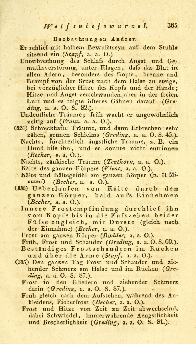TV e ifsniejsx^ u r z e U 36S Beobachtungen. Andrer, Er schlief mit halbem Bewufstseyn auf dem Stuhle sitzend ein {Stapf, a. a. O.) Unterbrechung des Schlafs durch Angst und Ge- müthsverStörung, unter Klagen >, dafs das Blut im allen Adern, besonders des Kopfs , brenne und Krampf von der Brust nach dem Halse zu steige, bei vorzüglicher Hitze des Kopfs und der Hände; Hitze und Angst verschwanden aber in der freien Luft und es folgte öfteres Gähnen darauf (Gre- dingy a. a. O. S. 82*). Undeutliche Träume; früh wacht er ungewöhnlich zeitig auf (Franz^ a. a. O.). (525) Schreckhafte Träume, und dann Erbrechen sehr zähen^ grünen Schleims (Greding, a. a. O. S. 45.). Nachts, fürchterlicli ängstliche Träume, z. B. ein Hund bifs ihn, und er konnte nicht entrinnen {Becher, a* ä^ O.). Nachts, zänkische Träume {Teüthorn, a. a. O.)^ Kälte des ganzen Körpers {F^icat, a. a. O.). Itälte und Kältegefühl am ganzen Körper C. 11 Mi- nuten) (Becher, a. a. O.). CBSO) Ueberlaufen von Kälte durch den ganzen Körper, bald auf's Einnehmen {Becher, a. a. O.). Innere Frostempfindung durchlief i|in vom Kopfe bis in die Fufszehen beider Füfse zugleich, mit Dürste (gleich nach der Einnahme) {Becher, a. a. O.). Frost am ganzen Körper {Rödder, a. a. O.). Früh, Frost und Schauder {Greding, a. a. O. S. 60.). Beständiges Frostschaudern im Rücken und über die Arme {Stapf, a. a. O.). C335) Den ganzen Tag Frost und Schauder und zie- hender Schmerz am Halse und im Rücken {Gre- ding, a. a. O. S. 87.). Frost in den Gliedern und ziehender Schmerz darin {Greding, a. a. O. S. 87.). Früh gleich nach dem Aufstehen, während des An- kleidens, Fieberfrost {Becher, a. a. O.). Frost und Hitze von Zeit zu Zeit abwechselnd, dabei Schwindel, immerwährende Aengstlichkeit und Brecherlichkeit {Gredingy a. a. O. S. 81.).