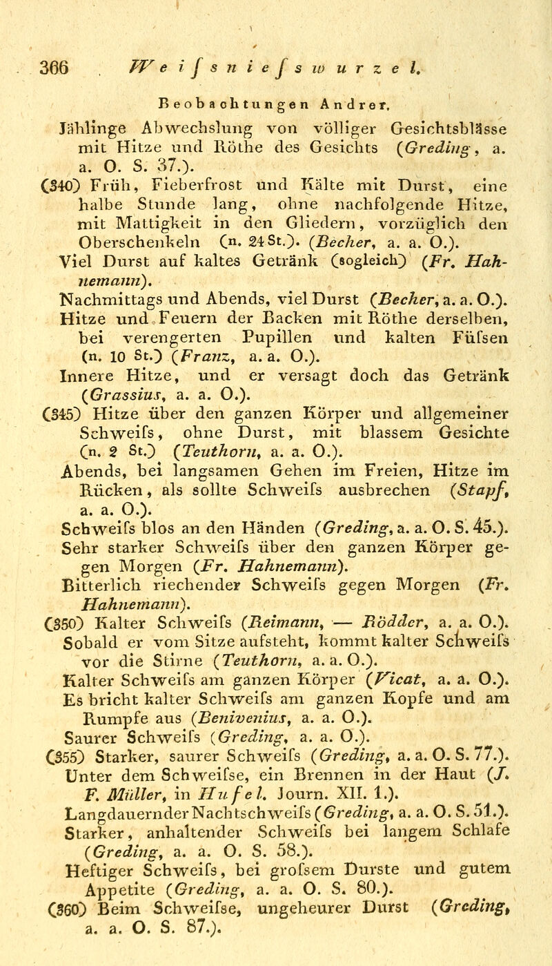 Beobachtungen Andrer. Jälilinge Abwechslung von völliger G^sichtsblässe mit Hitze und Röthe des Gesichts (^Grediiig, a. a. O. S. 37.). CS40) Früh, Fieberfrost und Kälte mit Durst, eine halbe Stunde lang, ohne nachfolgende Hitze, mit Mattigkeit in den Gliedern, vorzüglich den Oberschenkeln C« 24 St.). {Becher^ a. a. O.). Viel Durst auf kaltes Getränk Sogleich) (i^r. Hah- jiemajin). Nachmittags und Abends, viel Durst (Becher, a. a. O.). Hitze und Feuern der Backen mit Röthe derselben, bei verengerten Pupillen und kalten Füfsen (n. 10 St.;) (Franz, a. a. O.). Innere Hitze, und er versagt doch das Getränk (Grassius, a. a. O.). CS45) Hitze über den ganzen Körper und allgemeiner Schweifs, ohne Durst, mit blassem Gesichte Cn. 2 St.) (Teuthorn, a. a. 0.). Abends, bei langsamen Gehen im Freien, Hitze im B-ücken, als sollte Schweifs ausbrechen {Stapf, a.a.O.). Schweifs blos an den Händen (Gredlng, a. a. O. S. 45.). Sehr starker Schiveifs über den ganzen Körper ge- gen Morgen (Fr, Hahnemarin). Bitterlich riechender Schweifs gegen Morgen (Fr. Hahnemann). CS50) Kalter Schweifs {Reimann, — Bödäcr, a. a. O.). Sobald er vom Sitze aufsteht, kommt kalter Schweifs vor die Stirne {Teuthorn, a.a.O.). Kalter Schweifs am ganzen Körper (P^icat, a. a. O.). Es bricht kalter Schweifs am ganzen Kopfe und am Rumpfe aus {Benivenius, a. a. O.). Saurer Schweifs {Greding, a. a. O.). CS55) Starker, saurer Schweifs {Gredijzf^, a.a.O^S. 77.)» Unter dem Schweifse, ein Brennen in der Haut (/* F. Müller, in IIufeL Journ. XII. 1.). Langdauernder Nachtschweifs (Gredlng, a. a. O. S. 51.). Starker, anhaltender Schweifs bei langem Schlafe {Greding, a. a. O. S. 58.). Heftiger Schweifs, bei grofsem Durste und gutem Appetite {Gredlng, a. a. O. S. 80.). CS60) Beim Schweifse, ungeheurer Durst {Gradings a. a. O. S. 87.).