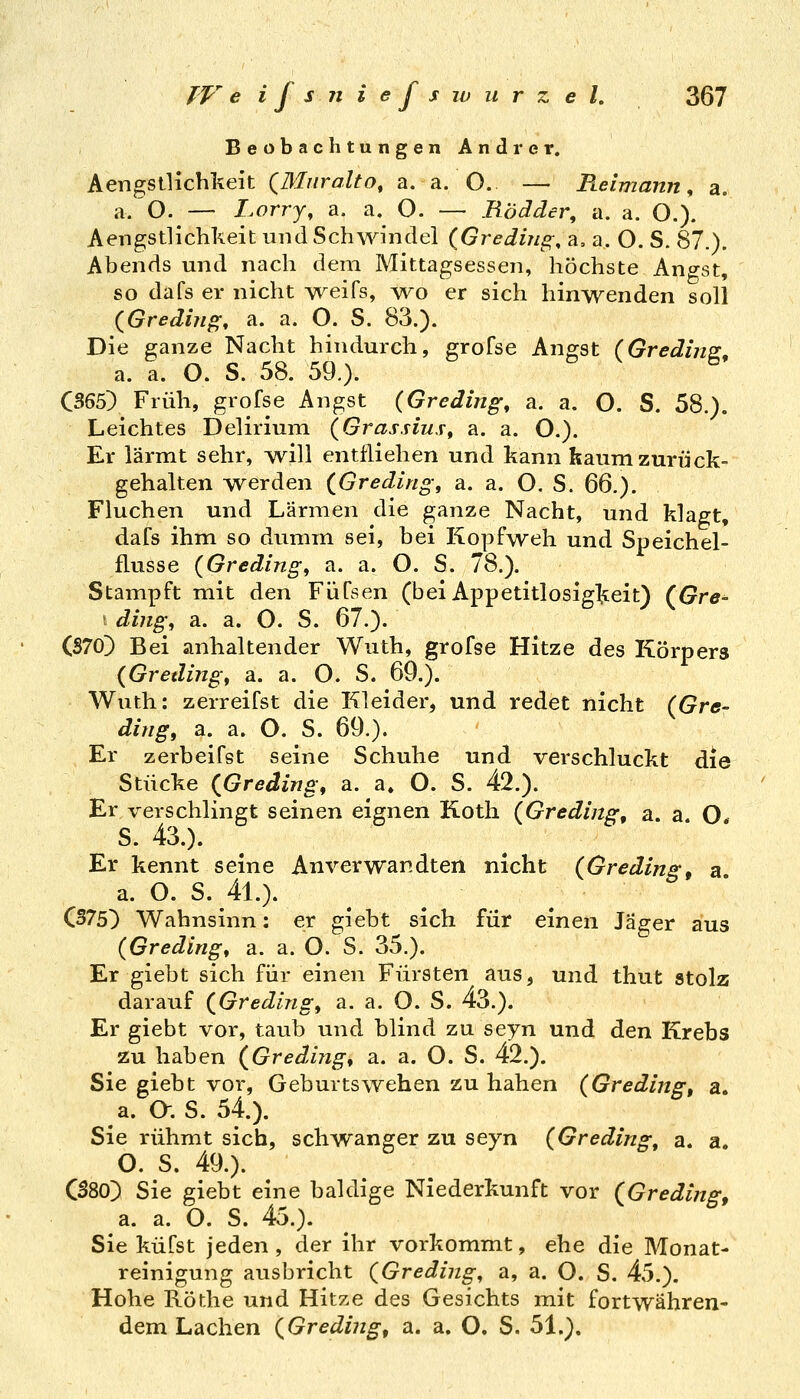 Beobachtungen Andrer. Aengsllichkelt (ßlriralto, a. a. O. — Pteimann, a. a. O. — Larry, a. a. O. — liödder, a. a. O.). Aengstlichkeit und Schwindel (Greding, a, a. O. S. 87.). Abends und nach dem Mittags essen, höchste Angst, so dafs er nicht ^^^eifs, ^svo er sich hinwenden soll {Grediii^, a. a. O. S. 83.). Die ganze Nacht hindurch, grofse Ano^st (Gredinz. a. a. O. S. 58. 59.). ö v g, CS65) Früh, grofse Angst {Greding, a. a. O. S. 58.). Leichtes Delirium {Grassius^ a. a. O.). Er lärmt sehr, wll entfliehen und kann kaum zurück- gehalten ^Verden (Greding, a. a. O. S. 66.). Fluchen und Lärmen die ganze Nacht, und klagt, dafs ihm so dumm sei, bei Kopfweh und Speichel- flusse (Gredhig, a. a. O. S. 78.). Stampft mit den Füfsen (bei Appetitlosigkeit) (^Gre^ i ding, a. a. O. S. 67.). (S70) Bei anhaltender Wuth, grofse Hitze des Körpers {Grading, a. a. O. S. 69.). Wuth: zerreifst die Kleider, und redet nicht (Gre- ding, a. a. O. S. 69.). Er zerbeifst seine Schuhe und verschluckt die Stücke {Greding, a. a» O. S. 42.). Er verschlingt seinen eignen Koth {Gradings a. a. O S. 43.). Er kennt seine Anverwandten nicht {Greding, a a. O. S. 41.). C375) Wahnsinn: er giebt sich für einen Jäger aus (Gredingt a. a. O. S. 35.). Er giebt sich für einen Fürsten aus, und thut stolz darauf {Greding, a. a. O. S. 43.). Er giebt vor, taub und blind zu seyn und den Krebs zu haben {Gredingf a. a. O. S. 42.). Sie giebt vor, Geburtswehen zu haben (Gredirig, a. a. a. S. 54.). Sie rühmt sich, schwanger zu seyn (Greding, a. a. O. S. 49.). CS80) Sie giebt eine baldige Niederkunft vor {Grading, a. a. O. S. 45.). Sie küfst jeden, der ihr vorkommt, ehe die Monat- reinigung ausbricht {Greding, a, a. O. S, 45.). Hohe Röthe und Hitze des Gesichts mit fortwähren- dem Lachen {Greding, a. a. O. S. 51.).
