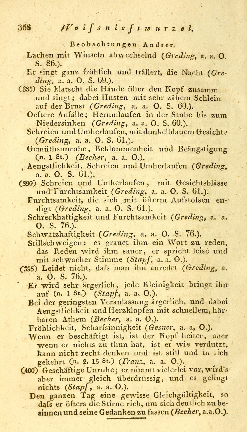 36S T'V eifsniefs Wurzel, Beobaclitimgen Andrer. Lachen mit Winseln abwechselnd (^Gredlng^ a. a. O S. 86.). Ev singt fi^anz fröhlich und trällert, die Nacht {Gre- ding, a^a. O. S. 69.). C335) Sie klatscht die Hände über den Kopf zusamm und singt; dabei Husten mit sehr zähem Schiein auf der Brust (Greding, a. a. O. S. 60.). Oeftere Anfälle; Herumlaufen in der Stube bis zum Niedersinken {Greding, a. a. O. S. 60.). Schreien und Umherlaufen, mit dunkelblauem Gesicht j (Gredljig^ a. a. O. S. 61.). Gemüthsunruhe, Beklommenheit und Beängstigung Cn. 1 StO (Becker, a. a. O.). , Aengstlichkeit, Schreien und Umherlaufen (Gredijig, a. a. O.^ S. 61.). (390) Schreien und Umherlaufen, mit Gesichtsblässe und Furchtsamkeit (Greding^ a. a. O. S. 61.). Furchtsamkeit, die sich mit öfterm Aufstofsen en- digt (Greditig, a. a. O. S. 61.). Schreckhaftigkeit und Furchtsamkeit {Grading^ a. a. O. S. 76.). Schwatzhaftigkeit {Greding, a. a. O. S. 76.). Stillschweigen: es grauet ihm ein Wort zu reden, das Reden wird ihm sauer, er spricht leise und mit schwacher Stimme (Stapf, a. a. O.). ^S95) Leidet nicht, dafs man ihn anredet (Greding^ a. a. 0. S. 76.). Er wird sehr ärgerlich, jede Kleinigkeit bringt ihn auf (n. 1 SO (Stapf, a. a. O.). Bei der geringsten Veranlassung ärgerlich, und dabei Aengstlichkeit und Herzklopfen mit schnellem, hör- baren Athem (Becher, 3l. a. O.)- Fröhlichkeit, Scharfsinnigkeit (Gesncr, a. a, O.). Wenn er beschäftigt ist, ist der Kopf heiter, a^er •wenn er nichts zu thun hat, ist er wie verdutzt, l^ann nicht recht denken und ist still und in ^Ich gekehrt Cn. 2, 15 St.) (Franz, a. a. O.)^ C400) Geschäftige Unruhe; er nimmt vielerlei vor, wird's aber immer gleich überdrüssig, und es gelingt nichts (Stapf, a. a. O.). Den ganzen Tag eine ge^yisse Gleichgültigkeit, so dafs er öfters dieStirne rieb, um sich deutlich zu be- ainnen und seine Gedanken zu fassen (Becher^ a.a.O.).