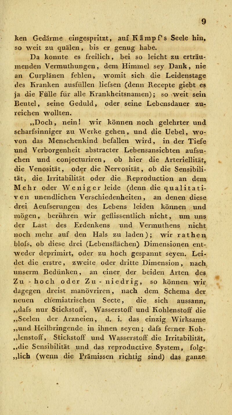 ken Gedärme eingespritzt, auf Kampfs Seele hin, so weit zu quälen, bis er genug habe. Da konnte es freilich, bei so leicht zu erträu- menden Vermuthungen, dem Himmel sey Dank, nie an Curplänen fehlen, womit sich die Leidenstage des Kranken ausfüllen liefsen (denn Recepte giebt es ja die Fülle für alle Krankheitsnamen); so T\^eit sein Beutel, seine Geduld, oder seine Lebensdauer zu- reichen wollten. ,,Doch, nein! wir können noch gelehrter und scharfsinniger zu Werke gehen , und die Uebel, yvo- von das Menschenkind befallen wird, in der Tiefe und Verborgenheit abstracter Lebensansichten aufsu- chen und conjecturiren, ob hier die Arteriellitat, die Venosität, oder die Nervosität, ob die Sensibili- tät, die Irritabilität oder die Reproduction an dem Mehr oder Weniger leide (denn die qualitati- ven unendlichen Verschiedenheiten, an denen diese drei Aeufserungen des Lebens leiden können und mögen, berühren wir geflissentlich nicht, um uns der Last des Erdenkens und Vermuthens nicht noch mehr auf den Hals zu laden); wir rathen blofs, ob diese drei (Lebensflächen) Dimensionen ent- weder deprimirt, oder zu hoch gespannt seyen. Lei- det die erstre, zweite oder dritte Dimension, nach unserm Bedünken, an einer der beiden Arten des Zu -hoch oder Zu -niedrig, so können wir dagegen dreist manövriren, nach dem Schema der neuen chemiatrischen Secte, die sich aussann, „dafs nur Stickstoff, Wasserstoff und Kohlenstoff' die ,,Seelen der Arzneien, d. i. das einzig Wirksame ,,und Heilbringende in ihnen seyen ; dafs ferner Koh- ,,lenstoft\ Stickstoff' und Wasserstoff' die Irritabilität, ,,die Sensibilität und das reproductive System, folg- „lich (wenn die rrämissen richtig sind) das ganze