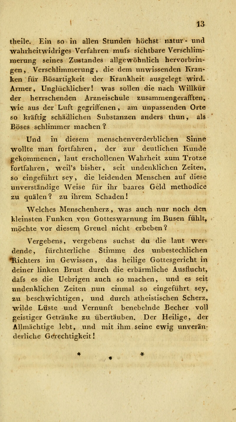 theile. Ein so in allen Stunden höchst natur - und wahrheitwidriges Verfahren niufs sichtbare Verschlini- merung seines Ziistandes allgewöhnlich hervorbrin- gen , Verschlimmerung, die dem unwissenden Kran- ken für Bösartigkeit der Krankheit ausgelegt wird. Armer, Unglücklicher! was sollen die nach Willkür der herrschenden Arzneischule zusammengeraff*ten, wie aus der Luft gegriffenen , am unpassenden Orte so kräftig schädlichen Substanzen anders thun, als Böses schlimmer machen? Und in diesem menschenverderblichen Sinne wollte man fortfahren, der zur deutlichen Kunde gekommenen, laut erschollenen Wahrheit zum Trotze fortfahren, weil's bisher, seit undenklichen Zeiten, so eingeführt sey, die leidenden Menschen auf diese unverständige Weise für ihr baares Geld methodice zu quälen ? zu ihrem Schaden ! Welches Menschenherz, was auch nur noch den kleinsten Funken von Gotteswarnung im Busen fühlt, möchte vor diesern Greuel nicht erbeben? Vergebens, vergebens suchst du die laut wer- dende, fürchterliche Stimme des unbestechlichen ■Richters im Gewissen, das heilige Gottesgericht in deiner linken Brust durch die erbärmliche Ausflucht, dafs es die Uebrigen auch so machen, und es seit undenklichen Zeiten nun einmal so eingeführt sey, zu beschwichtigen, und durch atheistischen Scherz, wilde Lüste und Vernunft benebelnde Becher voll geistiger Getränke zu übertäuben. Der Heilige, der Allmächtige lebt, und mit ihm seine ewig unverän- derliche Gerechtigkeit!