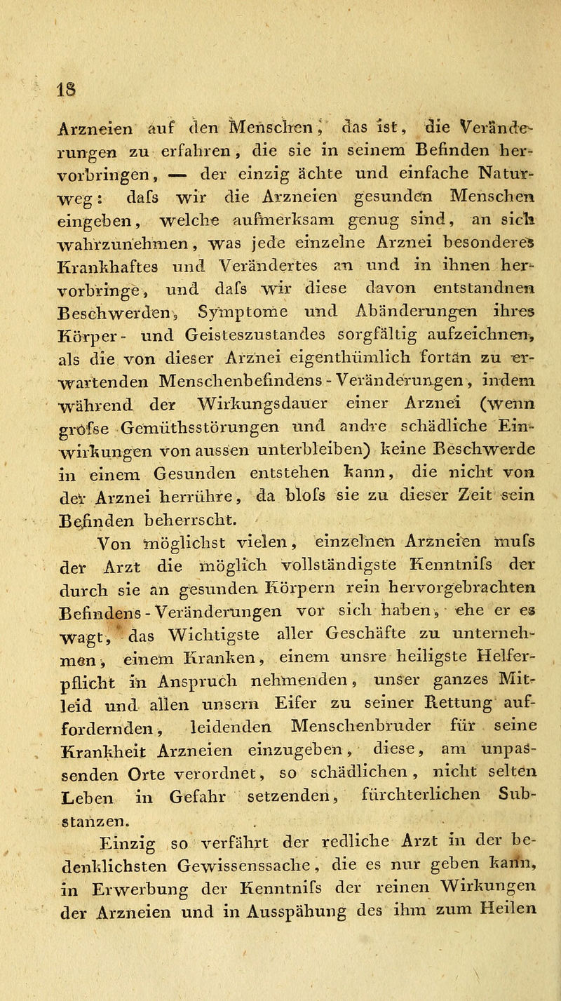 Arzneien auf den MenscWn ^ ^as ist, die Verände- rungen zu erfahren, die sie in seinem Befinden her= vorbringen, — der einzig ächte und einfache Natur- weg: dafs wir die Arzneien gesundön Menschen eingeben, welche aufmerksam g^enug sind, an sicli wahrzunehmen, was jede einzelne Arznei besonderes Krankhaftes und Verändertes an und in ihnen her- vorbringe, und dafs wir diese diavon entstandnen Beschwerdeuj Symptorne und Abänderungen ihres Körper- und Geisteszustandes sorgfältig aufzeichnen, als die von dieser Arznei eigenthümlich fortan zu -er- wartenden Menschenbefindens-Veränderungen, indem während der Wirkungsdauer einer Arznei (wenn gröfse GemüthsStörungen lind andre schädliche Ein- wirkungen von aussen unterbleiben) keine Beschwerde in einem Gesunden entstehen kann, die nicht von del- Arznei herrühre, da blofs sie zu dieser Zeit sein Beiinden beherrscht. Von möglichst vielen, einzelnen Arzneien mufs der Arzt die möglich vollständigste Kenntnifs der durch sie an gesunden Körpern rein hervorgebrachten Befindens - Veränderungen vor sich haben, ehe er es wagt, das Wichtigste aller Geschäfte zu unterneh- men > einem Kranken, einem unsre heiligste Helfer- pflicht in Anspruch nehmenden, unser ganzes Mit^ leid und allen unsern Eifer zu seiner B.ettung auf- fordernden, leidenden Menschenbruder für seine Krankheit Arzneien einzugeben, diese, am unpas- senden Orte verordnet, so schädlichen, nicht selten Leben in Gefahr setzenden, fürchterlichen Sub- stanzen. Einzig so verfährt der redliche Arzt in der be- denklichsten Gewissenssache, die es nur geben karin, in Erwerbung der Kenntnifs der reinen Wirkungen der Arzneien und in Ausspähung des ihm zum Heilen