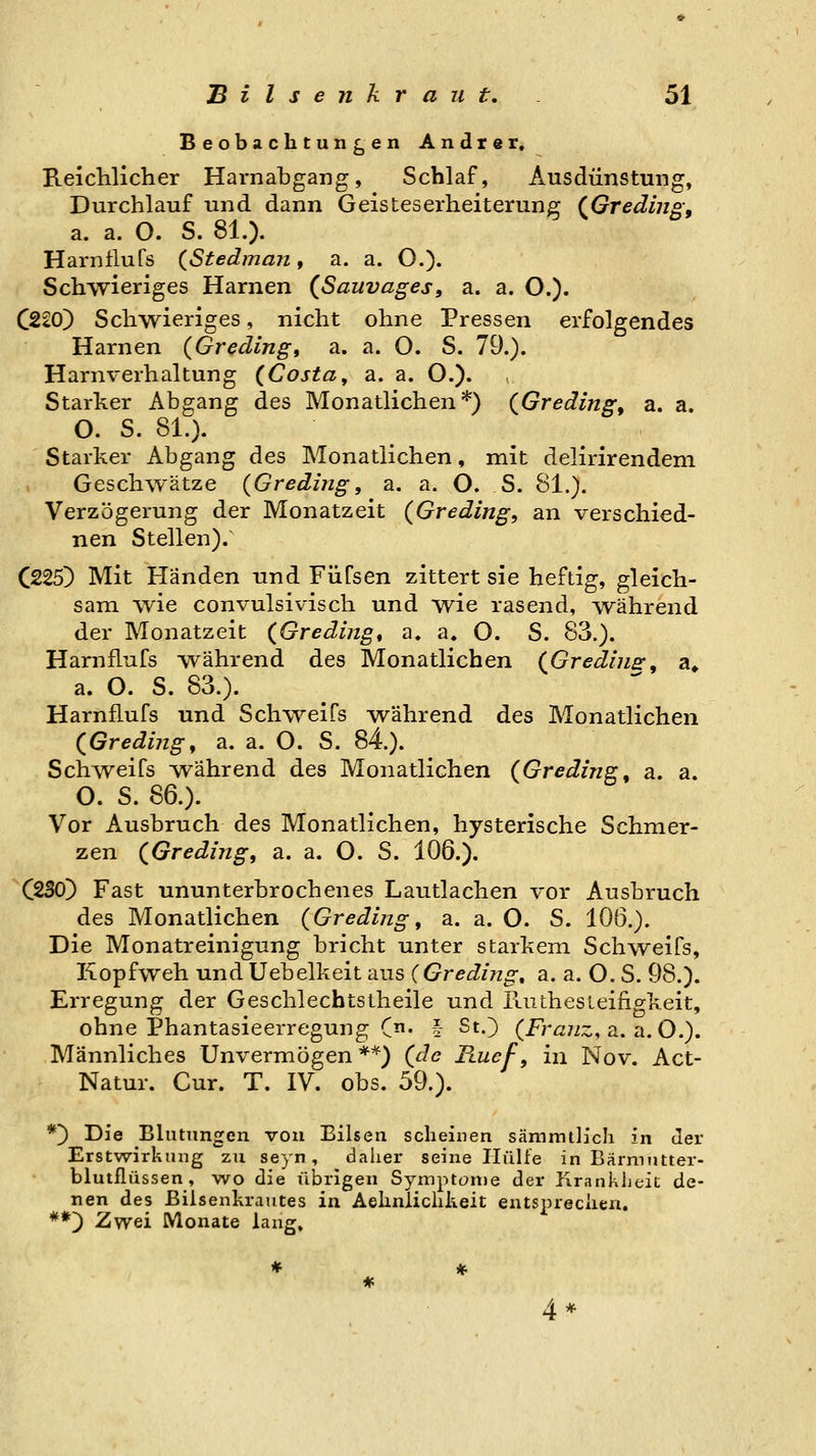 Beobachtungen Andrer» Reichlicher Harnabgang, Schlaf, Ausdünstung, Durchlauf und dann Geisteserheiterung (^Greding, a. a. O. S. 81.). Harntlufs {St e dm an , a. a. O.). Schwieriges Harnen (Sauvages, a. a. O.). C220) Schwieriges, nicht ohne Pressen erfolgendes Harnen {Greding, a. a. O. S. 79.). Harnverhaltung {Costa, a. a. O.). Starker Abgang des Monatlichen*) {Greding^ a. a. O. S. 81.). Starker Abgang des Monatlichen, mit delirirendeni Geschwätze {Greding, a. a. O. S. 81.). Verzögerung der Monatzeit {Greding, an verschied- nen Stellen)/ C225) Mit Händen und Füfsen zittert sie heftig, gleich- sam wie convulsivisch und wie rasend, ^vährend der Monatzeit (Gredingt a, a. O. S. 83.). Hamflufs während des Monatlichen {Gredins:, a» a. O. S. 83.). Hamflufs und Sch\yeifs Avährend des Monatlichen (Greding, a. a. O. S. 84). Schweifs während des Monatlichen (Greding, a. a. O. S. 86.). Vor Ausbruch des Monatlichen, hysterische Schmer- zen {Gredingf a. a. O. S. 106.). C^SO) Fast ununterbrochenes Lautlachen vor Ausbruch des Monatlichen (Gredlng, a. a. O. S. 106,). Die Monatreinigung bricht unter starkem Schweifs, Kopfweh und Uebelkeit aus (Greding, a. a. O. S. 98.). Erregung der Geschlechtstheile und E-uthesieingkeit, ohne Phantasieerregung C' § St.) (Fr^/iz, a. a. O.). Männliches Unvermögen **) (de Ftuef, in Nov. Act- Natur. Cur. T. IV. obs. 59.). *) Die Blutungen von Bilsea scheinen sämrath'ch in der Erstwirkung zu seyn, daher seine Iliilfe in Bärmntter- blutflüssen , wo die übrigen Sympton)e der Iirankljeic de- nen des Bilsenkrautes in Aehnlichkeit entsprechen, **^ Zwei Monate lang» 4*