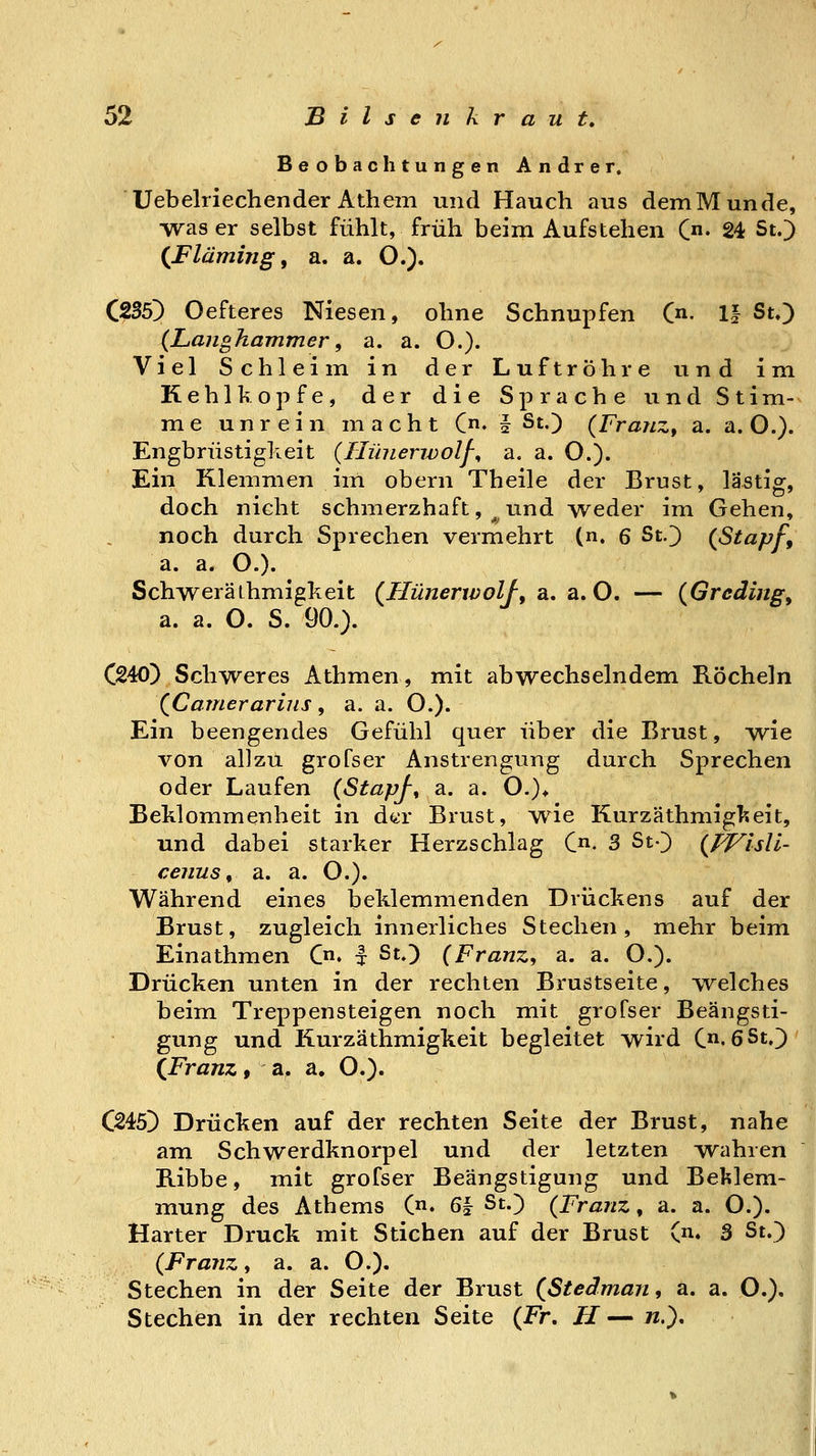 Beobachtungen Andrer. Uebelriecliender Athem und Hauch aus demMunde, was er selbst fühlt, früh beim Aufstehen C- 24 St.> {Flämijig f a. a. O.). C^35) Oefteres Niesen, ohne Schnupfen C»- II St,) {Langhammer 9 a. a. O.)« Viel Schleim in der Luftröhre und im Kehlkopfe, der die Sprache und Stim-^ me unrein macht (♦ i S^O {Franz, a. a. O.). Engbrüstigkeit (Hünerwolf^ a. a. O.). Ein Klemmen im obern Theile der Brust, lästig, doch nicht schmerzhaft, ^rmd weder im Gehen, noch durch Sprechen vermehrt (n. 6 St.') {Stapf, a. a. O.). Schweräthmigkeit (Hünerwolf, a. a. O. — {Grcding, a. a. O. S. 90.). C240) Schweres Athmen, mit abwechselndem Röcheln XCamerarins, a. a. O.). Ein beengendes Gefühl quer über die Brust, -wie von allzu grofser Anstrengung durch Sprechen oder Laufen {StapJ-^ a. a. O.)* Beklommenheit in dtir Brust, wie Kurzäthmigkeit, und dabei starker Herzschlag C. 3 St-} {WisVi- cenus ^ a. a. O.). Während eines beklemmenden Drückens auf der Brust, zugleich innerliches Stechen, mehr beim Einathmen C» I St.) {Franz, a. a. O.). Drücken unten in der rechten Brustseite, vvelches beim Treppensteigen noch mit grofser Beängsti- gung und Kurzäthmigkeit begleitet wird C-6St,]) ([Franz, a. a, O.)- C245) Drücken auf der rechten Seite der Brust, nahe am Schwerdknorpel und der letzten w^ahren B-ibbe, mit grofser Beängstigung und Beklem- mung des Athems (n. 6| St.) {Franz, a. a. O.). Harter Druck mit Stichen auf der Brust (n. 3 St.) {Franz, a. a. O.). Stechen in der Seite der Brust {Stedman, a. a. O.). Stechen in der rechten Seite {Fr, H—w.)«