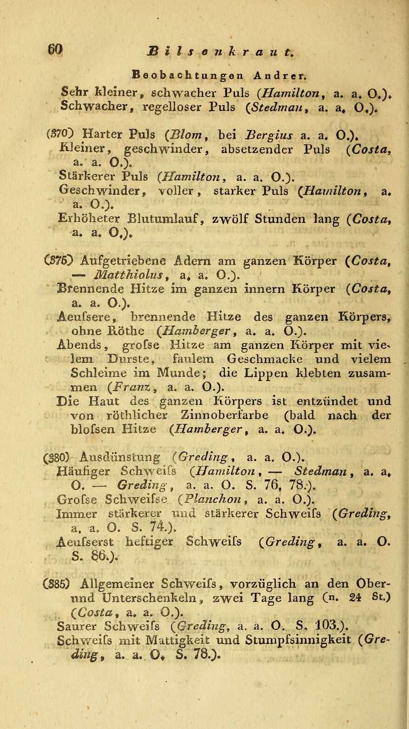 Beobachtungen Andrer, Sehr kleiner» schwacher Puls {Hamilton, a. a* O,)* Schwacher, regelloser Puls (^Stedmau, a. a, O*). (S70) Harter Puls (Blom, bei Bergius a. a. O.)» üleiiier, geschwinder, absetzender Puls {Costa, a. a. O.)» Stärkerer Puls (Hamilton, a. a. O.)- Geschwinderj voHer, starker Puls {Hamilton, a» a. OO. Erhölieter Blutumlauf, zwölf Stunden lang {Costa, j CB755 Aufgetriebene Adern am ganzen Körper {Costa, — Matthiolus, a* a, O.). Brennende Hitze im ganzen Innern Körper {Costa, Aeufsere, brennende Hitze des ganzen Körpers, ohne Röthe {Hamberger, a» a. O.)« Abends, grofse Hitze am ganzen Körper mit vie- lem Durste, faulem Geschmacke und vielem , Schleime im Munde; die Lippen klebten zusam- men {Franz, a. a. O.)« Die Haut des ganzen Körpers ist entzündet und von röthlicher Zinnoberiarbe (bald nach der blofsen Hitze {Hamberger, a. a. O.). (B80) Ausdünstung {Greding, a. a. O.). Häufiger Schweifs {Hamilton, — Stedman, a. a» O. — Greding, a. a. O. S. 76, 78.). Grofse Schweifse {Flanchon ^ a. a. O.). Immer stärkerer und stärkerer Schweifs {Greding, a.;a, O. S. IL). Aeufserst heftiger Schweifs {Greding, a. a. O. S. 86.), CS85) Allgemeiner Schweifs, vorzüglich an den Ober- iind Unterschenkeln^ swei Tage lang C» 24 St.) ;, (^Costa, a. a. O.). Saurer Schweifs {Greding, a. a. O. S^ 103.). Schweifs mit Mattigkeit und Stumpfsinnigkeit {Gre- ding^ a. a,.0* S. 78.),