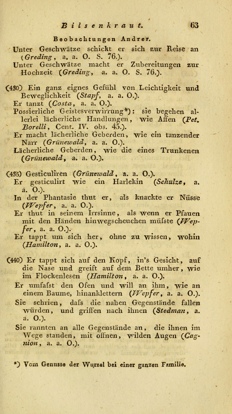 Beobachtungen Andrer. ' Unter Geschivätze schickt er sich Äur Eeise an (Greding, a, a. O. S. 76.). Unter Geschw^ätze macht er Zubereitungen zur Hochzeit (^Gredijig, a. a. O. S. 76.). (430^ Ein ganz eignes Gefühl von Leichtigkeit und Beweglichkeit {Stapf, a. a. O.). Er tanzt {Costa, a. a. O.). Possierliche Geistesverwirrung*): sie begehen al- lerlei lächerliche Handlungen, wie Affen (Tet^ Bor ein, Cent. IV. obs. 45.), Er macht lächerliche Geh erden > wie ein tanzender Narr {Grunewald, a. a. O.). Lächerliche Geberden, wie die eines Trunkenen {Grunewald^ a, a. O.), 035) Gesticuliren {Grunewald, a. a. O.). Er gesticulirt wie ein Harlekin {Schulze, a. a. O.). In der Phantasie thut er, als knackte er Nüss'e {Wepfer, a. a. O.). Er thut in seinem Irrsinne, als wenn er Pfauen mit den Händen hinwegscheuchen miifste {f^^ep- fer, a. a. O.). Er tappt um sich her, ohne zu wissen> wohin {Hamilton, a. a. O.). C440) Er tappt sich auf den Kopf, in's Gesicht, auf die Nase und greift auf dem Bette umher, wie im Flockenlesen {Hamilton, a. a. O.). Er umfafst den Ofen und will an ihm, wie an einem Baume, hinanklettern {TVepfer, a. a. O.). Sie schrien^ dafs die nahen Gegenstände fallen ■würden, und griffen nach ihnen {Stedman, a. a. O). Sie rannten an alle Gegenstände an, die ihnen im Wege standen, mit offnen, wilden Augen {Cag' nion, a. a. O.). *) Vorn Genüsse der Wurzel bei einer ganzen Familie.