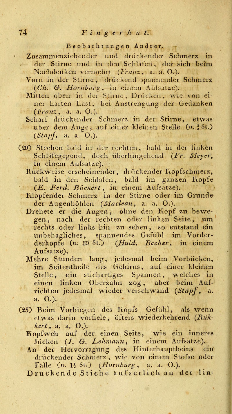 Beobachtungen Andrer. Zusammenziehender und di iickender Schmerz in der Stinie und in den Schläfen, der sich beim. Nachdenken vermehrt {Franz, a. a. O.). Vorn in der Stirne, drückend spannender Schmerz {Ch, G. Honiburg, in einem AuFsatze). Mitten oben in der S.tirne, Driicken, i^ie von ei- ner harten Last, bei Anstrengung der Gedanken (^Franz, a. a. O.)- Scharf drückender Schmerz in der Stirne, etwas über dem Auge, auf einer kleinen Stelle 0^. ' St.) {Stapfe a. a. O.). C20) Stechen bald in der rechten, bald in der linken Schläfegegend, doch überhingehend {Fr. Meyer^ in einem Aufsatze). RuckAveise erscheinender, druckender Kopfschmerz, bald in den Schläfen, bald im ganzen, Kopfe (jE. Ferd. RücKert ^ in einem Aufsatze). Klopfender Schmerz in der Stirne oder im Grunde der A^ugenhöhlen {Macleaji, a. a. O.). Drehete er die Augen , ohne den Kopf zu be^'^e- gen, nach der rechten oder linken Seite, .um rechts oder links hin zu sehen, so entstand ein unbehagliches, spannendes Gefühl im Vorder- derkopfe (n. SO St.) (Huld, Becher, in einem Aufsatze). Mehre Stunden lang, jedesmal beim Vorbücken, im Seitentheile des Gehirns, auf einer kleinen Stelle, ein stichartiges Spannen, Avelches in einen linken Oberzahn zog, aber beim Auf- richten jedesmal wieder verschwand {Stapf, a. a. O.). C25^ Beim Vorbiegen des Kopfs Gefühl, als wenn etwas darin vorfiele, öfters wiederkehrend {Rük- kert f a, a, O.). Kopfweh auf der einen Seite, wie ein inneres Jucken (/. G. Lehmann f'n\ einem Aufsatze). An der Hervorragung des Hinterhauptbeins ein drückender Schmerz , \vie von einem Stofse oder Falle (n. II St.) {Homburg, a. a. O.). Drückende Stiche äufserlich an der lin-