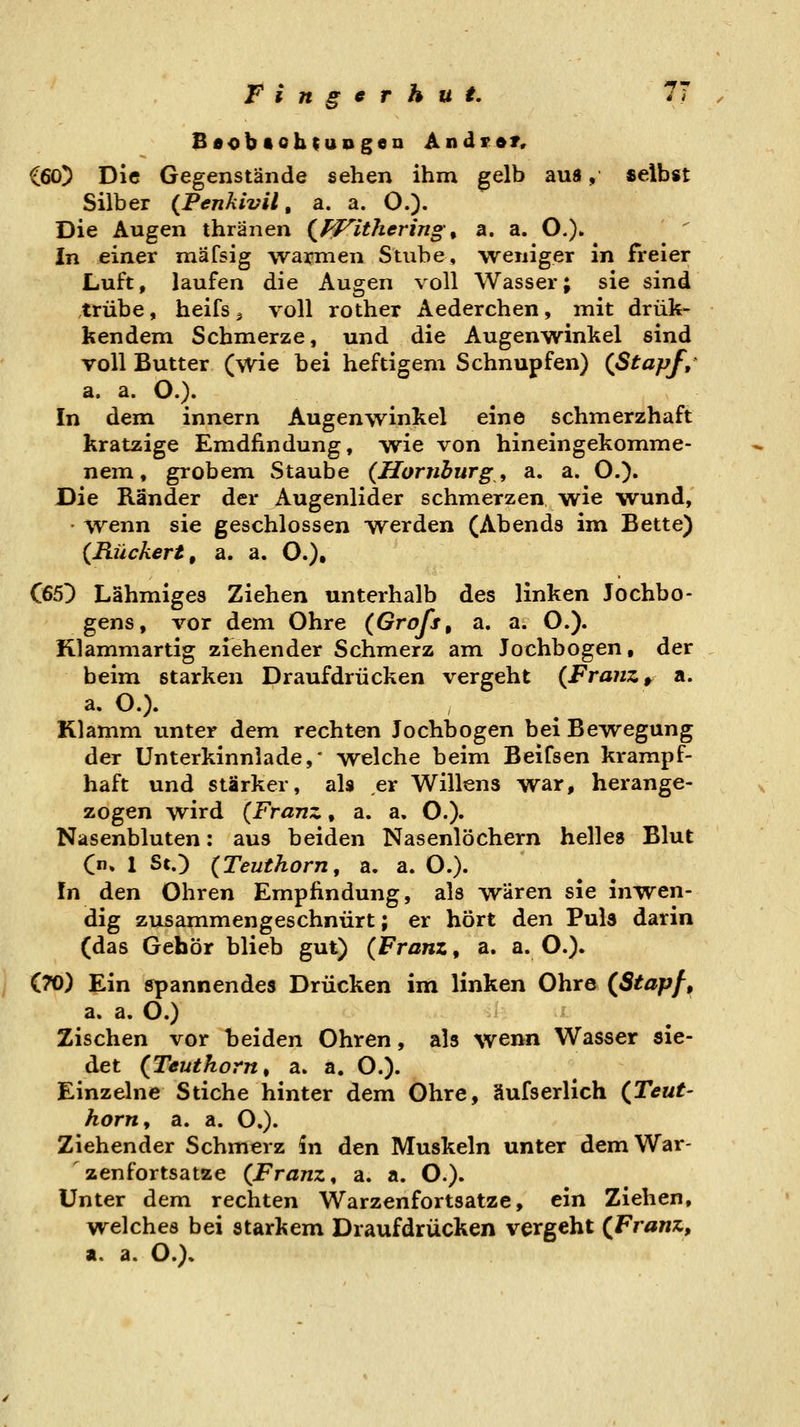 BaobtohtuDgea Andren C60) Die Gegenstände sehen ihm gelb aua, selbst Silber {Penkivil, a. a. O.). Die Augen thränen (J^ithering ^ a. a. O.)» \n einer mäfsig warmen Stube, weniger in freier Luft, laufen die Augen voll Wasser; sie sind trübe, heifs ^ voll rother Aederchen, mit drük* kendem Schmerze, und die Augenwinkel sind voll Butter (wie bei heftigem Schnupfen) (Stapfe' a. a. O.). In dem innern Augenwinkel eine schmerzhaft kratzige Emdiindung, wie von hineingekomme- nem, grobem Staube {Homburgs a. a. O.). Die Ränder der Augenlider schmerzen wie wund, ' wenn sie geschlossen werden (Abends im Bette) {Rückert, a. a. 0.)t C65D Lähmiges Ziehen unterhalb des linken Jochbo- gens, vor dem Ohre (Grofs, a. a. O.). Klammartig ziehender Schmerz am Jochbogen, der beim starken Draufdrücken vergeht {Franz ^ a. a. O.). Klamm unter dem rechten Jochbogen bei Bewegung der Unterkinnlade,' welche beim Beifsen krampf- haft und stärker, als er Willens war, herange- zogen wird {Franz, a. a. O.)» Nasenbluten: aus beiden Nasenlöchern helles Blut (n» 1 St.) {Teuthorn, a. a. O.). In den Ohren Empfindung, als wären sie inwen- dig zusammengeschnürt; er hört den Puls darin (das Gehör blieb gut) {Franz, a. a. O.). (70) Ein spannendes Drücken im linken Ohre (Stapf, a. a. O.) Zischen vor beiden Ohren, als wenn Wasser sie- det (Teuthorn, a. a. O.)- Einzelne Stiche hinter dem Ohre, äufserlich (Teut- horn y a. a. O.). Ziehender Schmerz in den Muskeln unter demWar- ' zenfortsatze {Franz, a. a. O.). Unter dem rechten Warzenfortsatze, ein Ziehen, welches bei starkem Draufdrücken vergeht (Franz, a. a. O.).