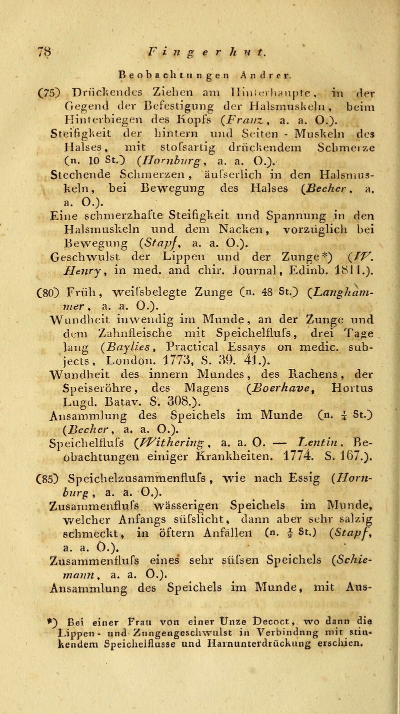 Beobachtungen Andrer. (75) Dn'i€>.endes Ziehen am Iliviiei lunipte, in der Gegend der Befestigung der Halsmusl^eln , beim HiTiterbiegen des Kopfs {Franz, a. a. O.). Steifiglieit der binr.ern und Seiten - Muskeln des Halses, mit stofsartig drücliendem Schmerze (n. 10 SO (Hornblirg, a. a. O.). Stechende Schmerzen, äulserlich in den Halsmus- keln, bei Bewegung des Halses {Becher, a. a. O.). Eine schmerzhafte Steifigkeit und Spannung in den Halsmuskeln und dem Nacken, vorzüglich bei Bewegung {Stapfe a. a. O.). Geschwulst der Lippen und der Zunge'^) (//^. Henry, in med. and chir. Journal, Edinb. ISil.). C80) Früh, weifsbelegte Zunge C^^. 48 St.) QLangham- mer, a. a. O.). Wundheit inwendig im Munde, an der Zunge und dem Zahnfleische mit Speichelflufs, drei Ta«e lang (Baylzes, Practical Essays on medic. sub- jects, London. 1773, S. 39. 4L). Wundheit des innern Mundes, des Rachens, der Speiseröhre, des Magens (^JBoerhave, Hortus Lugd. Batav. S. 308.). Ansammlung des Speichels im Munde C« i St.) {Becher, a. a. O.). Speichelflufs {FFithering, a. a. 0. — Lentin, Be- obachtungen einiger Krankheiten. 1774. S. 167.). C85) Speicheizusammenflurs, wie nach Essig (Hom- burg , a. a. O.). Zusammenflufs wässerigen Speichels im Munde, welcher Anfangs süfslicht» dann aber sehr salzig schmeckt, in öftern Anfällen (n. # St.) (Stapf, a. a. 0.). Zusammenflufs eines sehr süfsen Speichels (Schien marin. a. a. 0.). Ansammlung des Speichels im Munde, mit Aus- *) Bei einer Frau von einer Unze iDecoct, wo dann die Lippen- und Zungengeschwulst in Verbindung mit stiu- kendem Speichelflüsse und Harnuntetdrückung erschien»