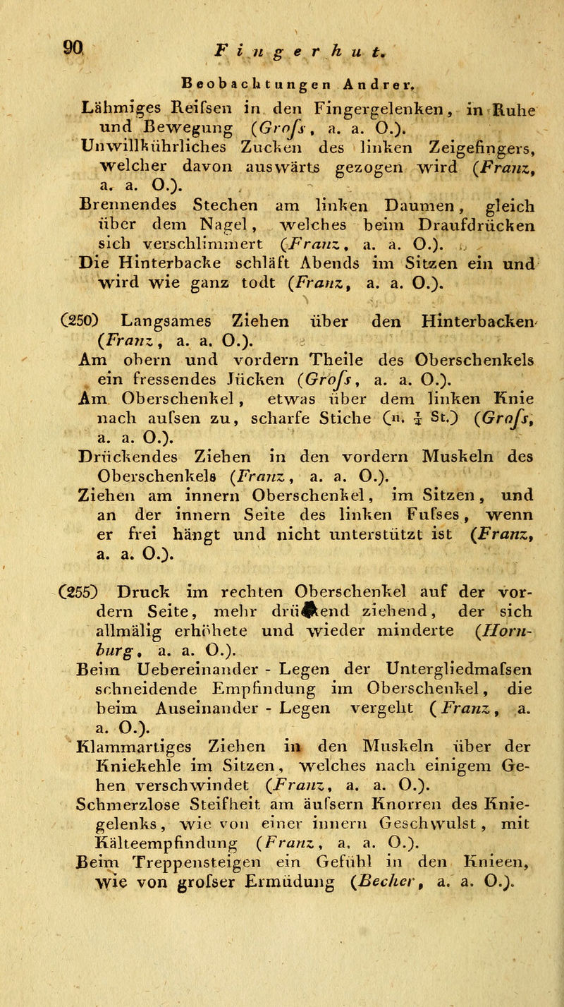 Beobachtungen Andrer» Lähmiges Reifsen in den Fingergelenken, in B.uhe und Bewegung (Grofs, a. a. O.). Unwillkührliches Zucken des linken Zeigefingers, welcher davon auswärts gezogen wird (Franz, a. a. O.). Brennendes Stechen am linken Daumen, gleich über dem Nagel, Avelches beim Draufdrücken sich verschlimmert (Franz ^ a. a. O.). Die Hinterbacke schläft Abends im Sitzen ein und wird wie ganz todt (Franz, a. a. O.)« C250) Langsames Ziehen über den Hinterbacken^ (Franz, a. a. O.)« Am obern und vordem Theile des Oberschenkels ein fressendes Jucken (Grafs ^ a. a. O.). Am Oberschenkel , etwas über dem linken Knie nach aufsen zu, scharfe Stiche C* % St.) (Grafs, a. a. O.). Drückendes Ziehen in den vordem Muskeln des Oberschenkels (Franz, a. a. O.). Ziehen am innern Oberschenkel, im Sitzen, und an der innern Seite des linken Fufses, wenn er frei hangt und nicht unterstützt ist (Franz, a. a. O.)« C255) Druck im rechten Oberschenkel auf der vor- dem Seite, melir drii^jkend ziehend, der sich allmälig erhöhete und wieder minderte (Hom- burg, a. a. O.). Beim Uebereinander - Legen der Untergliedmafsen schneidende Empfindung im Oberschenkel, die beim Auseinander - Legen vergeht (Franz, a. a. O.). Klammartiges Ziehen in den Muskeln über der Kniekehle im Sitzen, welches nach einigem Ge- hen verschwindet (Franz^ a. a. O.). Schmerzlose Steifheit am äufsern Knorren des Knie- gelenks, wie von einer innern Geschwulst, mit Kälteempfindung (Franz, a. a. O.). Beim Treppensteigen ein Gefühl in den Knieen, wie von grofser Ermüdung (Becher, a. a. O.).