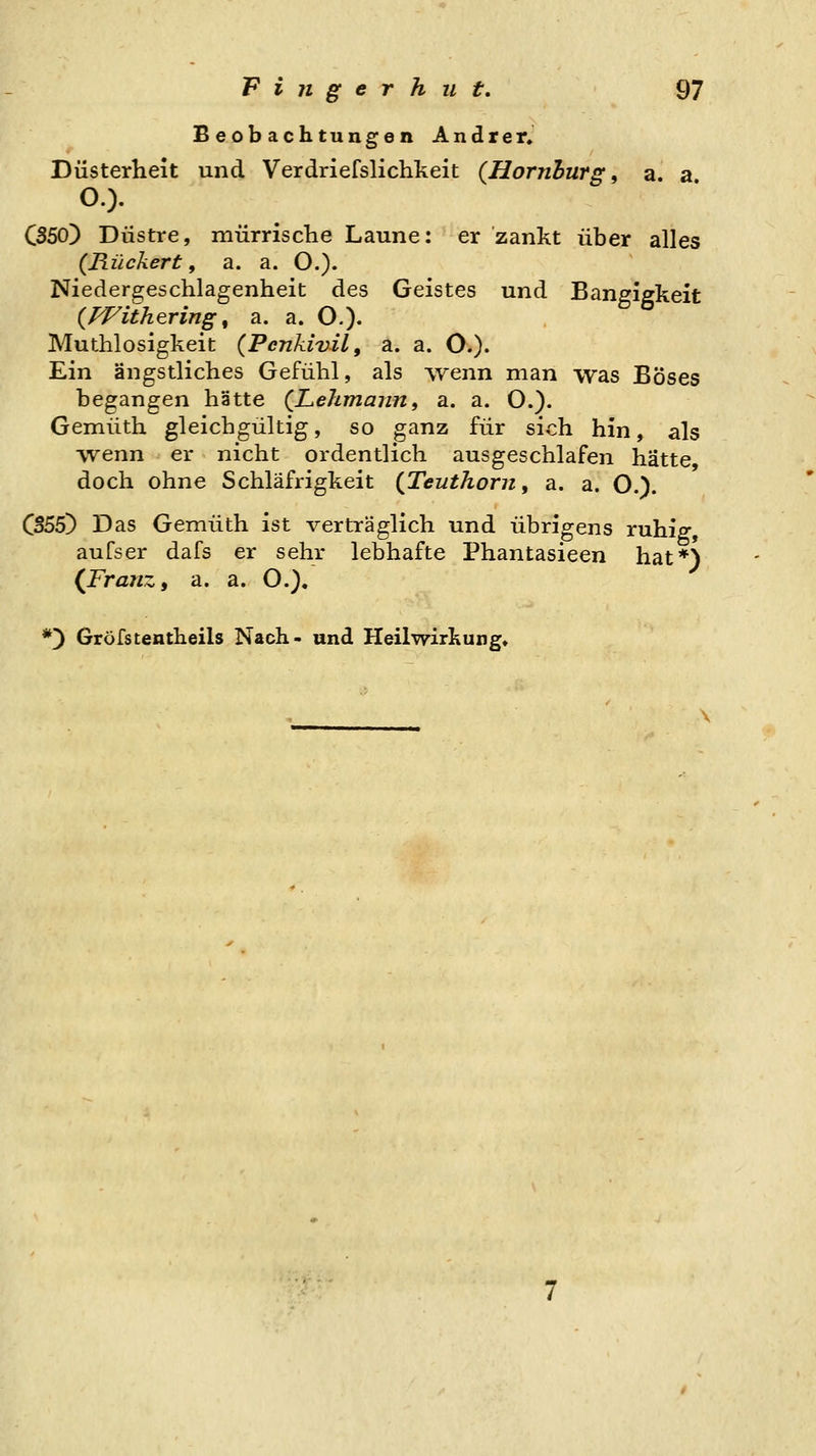 Beobachtungen Andrer. Düsterheit und Verdriefslichkeit {Hornhurg, a. a O.). CS50) Düstre, mürriscTie Laune: er zankt über alles {Rückert, a. a. O.). Niedergeschlagenheit des Geistes und Bangigkeit {fVithering ^ a. a. O.). Muthlosigkeit (Penkivil, a. a. O.)« Ein ängstliches Gefühl, als Ayenn man was Böses begangen hätte (^Lehmann, a. a. O.). Gemüth gleichgültig, so ganz für sich hin, als ■yvenn er nicht ordentlich ausgeschlafen hätte doch ohne Schläfrigkeit (Teuthorn y a. a. O.). CS55) Das Gemüth ist verträglich und übrigens ruhiff, aufser dafs er sehr lebhafte Phantasieen hat*) {Franz, a. a. O.), *) Gröfstentheils Nach- und Heilwirkung»