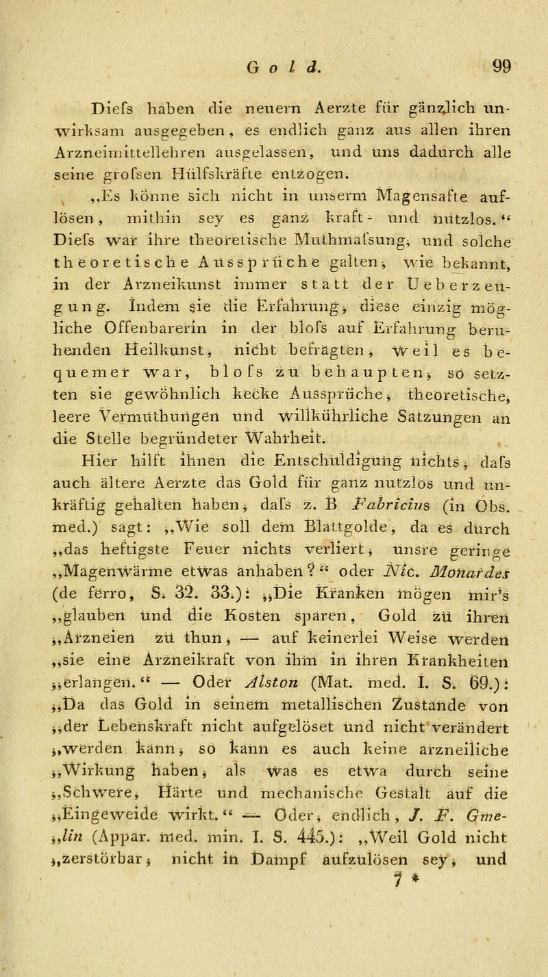 Diefs haben die neuern Aerzte für gän2vlicli un- wirlisani ansgeo;eben, es endlich ganz aus allen ihren Arzneimittellehren ausgelassen, und uns dadurch alle seine grofsen Hülfsliräfte entzogen. ,,Es könne sich nicht in uuberni Magensafte auf- lösen , mithin sey es ganz hraft - und nutzlos.** Diefs war ihre theoretische Muthmafsungj und solche theoretische Aussprüche galten-, wie bekannt, in der Arzneikunst immer statt der Ü e b e r z eu- gung. indem §ie die Erfahrungj diese einzig mög- liche Offenbarerin in der blofs auf Erfah]-ung beru- henden Heilkunsti nicht befragten^ Weil es be- quemer War, blofs zu behaupteuj so setz- ten sie ge^vöhnlich kecke Ausspruche j theoretische^ leere Vermüthurigen und willkührliche Satzungen an die Steile begründeter Wahlrlieit. Hier hilft ihnen die Entschuldigüiig nichts ^ dafs auch ältere Aerzte das Gold für ganz nutzlos und un- kräftig gehalten haben j dafs z. B Pahricius (in Obs. med.) sagt: ,,Wie soll dem Blattgolde, da es durch ,,das heftigste Feuer nichts verliert ^ unsre geringe ,,Magenwärme etwas änliäben ?  oder Nie. Monafdei (de ferro, Si 32. 33.): jjDie Kranken tnögen mir's j,glauben lind die Kosten sparen, Gold zu ihren j,Arzneien zu thun, — auf keinerlei Weise werden ,jsie eine Arzneikraft von ihiii in ihren Krankheiteil jjerlangen. — Oder Aiston (Mat. med. 1. S. 69.): jjt)a das Gold in seinem metallischen Zustande von jjder Lebenskraft nicht aufgelöset und nicht verändert i,w^erden kann, so kann es auch keine arzneiliche jjWirkung haben ^ als Was es etwa durch seine i,Schwere, Härte und mechanische Gestalt auf die jjEingeweide wirkt.** -^ Otler^ endlich, /. F. Gme- „lin (Appar. med. min. I. S. 445.): ,,Weil Gold nicht j,zerstörbar j nicht in Dampf aufzulösen sey, und 1 *