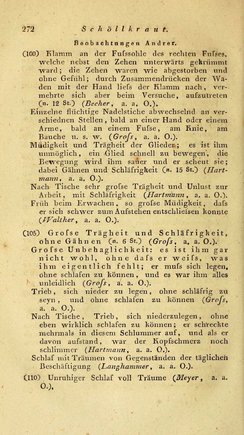 Beobachtungen Andrer. ClOO) Klamm an der Fufssohle des rechten FnFses, Avelche nebst den Zehen unterwärts gekrümmt ■vv^ard; die Zehen waren wie abgestorben und ohne Gefühl; durch Zusammendrücken der Yv'^a- den mit der Hand liefs der Klamm nach, ver- mehrte sich aber beim Versuche, aufzutreten (n. 12 St.) (Becher, a. a» O.)* Einzelne flüchtige Nadelstiche abwechselnd an ver- schiednen Stellen, bald an einer Hand oder einem Arme, bald an einem Fufse, am Knie, am Bauche u. s. w. (Groß, a. a. O.). Müdigkeit und Trägheit der Glieder.; es ist ihm unmöglich, ein Glied schnell zu bewegen, die Bewegung wird ihm sauer und er scheut sie; dabei Gähnen und Schläfrigkeit C«» 15 St.) (Hart- Tjianjif a. a, O.). Nach Tische sehr grofse Trägheit und Unlust zur Arbeit, mit Schläfrigkeit (Uartmänn, a. a. O.)- Früh beim Erwachen, so grofse Müdigkeit, dafs ersieh schwer zum Aufstehen entschliefsen konnte (PFalther, a. a. O.). C105) Grofse Trägheit und Schläfrigkeit, ohne Gähnen C« 6 St.) (Grofs ^ a, a. O»), Grofse Unbehaglichkeit: es ist ihm gar nicht ^vohl, ohne dafs er w^eifs, was ihm eigentlich fehlt; er mufs sich legen, ohne schlafen zu können , und es war ihm alles ^ , unleidlich {Grofs, a. a. O.). Trieb, sich nieder zu legen, ohne schläfrig zu seyn , und ohne schlafen zu können (Grofs, a. a. O.). Nach Tische, Trieb, sich niederzulegen, ohne eben wirklich schlafen zu können; er schreckte mehrmals in diesem Schlummer auf, und als er davon aufstand, TV^ar der Kopfschmerz noch schlimmer {Hartmaiin, a. a. O.), Schlaf mit Träumen von Gegenständen der täglichen Beschäftigung {Langhamriier, a. a. O.). OlO) Unruhiger Schlaf voll Träume (Meyer, a. a. O.).