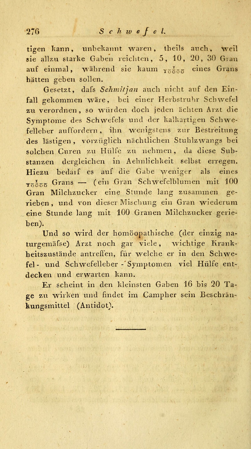 tieen kann, imbel^annt waren, ibeils auch, yveW sie allzu starke Gaben reichten, 5, 10, 20, 30 Gvan auf einmal, während sie kaum T0500 tiines Grans hätten geben sollen. Gesetzt, dafs Schmitjan auch nicht auf den Ein- fall gekommen wäre, bei einer Herbstruhr Schwefel zu verordnen , so würden doch jeden ächten Arzt die Symptome des Schwefels' und der kalkartioen Schwe- felleber auffordern , ihn wenigstens zur Bestreitung des lästigen , vorzüglich nächtlichen Stuhlzwangs bei solchen Curen zu Hülfe zu nehmen, da diese Sub- stanzen dergleichen in Aehnlichkeit selbst erregen. Hiezu bedarf es auf die Gabe weniger als eines ^_i_^ Grans — (ein Gran Schwefelblumen rnit 100 Gran Milchzucker eine Srunde lang zusammen ge- rieben , und von dieser Mischung ein Gran wiederum eine Stunde lang mit 100 Granen Milchzucker gerie- ben). Und so wird der homöopathische (der einzig na- turgemäfse) Arzt noch gar viele, wichtige Krank- heitszustände antreften, für welche er in den Schwe- fel- und Schwefelleber -'Symptomen viel Hülfe ent- decken und erwarten kann. Er scheint in den kleinsten Gaben 16 bis 20 Ta- ge zu wirken und findet im Campher sein Beschrän- kungsmittel (Antidot).