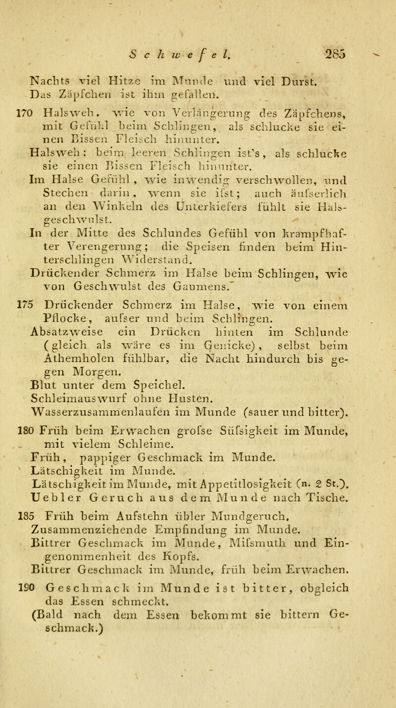 Nachts viel Hitze im Mumie und viel Durst. Das Zäpfchen ist ihm gefallen. 170 Halsweh, v/ie von Verlängerung des Zäpfchens, mit Gefühl beim Schlingen, als schlucke sie ei- nen Bissen Fleisch hinunter. Halsweh; beim leeren Schlingen ist's, als schluclie sie einen Bissen Fleisch hinunter. Im Halse Genihl , wie inwendig verschwollen, und Stechen darin, w^enn sie ifst; auch äuTserlicIi an den Winkeln des Unterkiefers fühlt sie Hals- gesch^v^lst. In der Mitte des Schlundes Gefühl von krampfhaf- ter Verengerung; die Speisen finden beim Hin- terschlingen Widerstand. Drückender Schmerz im Halse beim Schlingen, ^yie von Geschwulst des Gaumens. 175 Drückender Schmerz im Halse, wie von einem Pflocke, aufser und beim Schlingen. Absatzweise ein Drücken hinten im Schlünde (gleich als wäre es im Genicke), selbst beim Athemholen fühlbar, die Nacht hindurch bis ge- gen Morgen. Blut unter dem Speichel. Schleimauswurf ohne Husten. Wasserzusammenlaufen im Munde (sauer und bitter). 180 Früh beim Erwachen grofse Süfsigkeit im Munde, mit vielem Schleime. Früh, pappiger Geschmack im Munde. Lätschigkeit im Munde. Lätschigkeit im Munde, mit Appetitlosigkeit (n. 2 St.]). Uebler Geruch aus dem Munde nach Tische. 185 Früh beim Aufstehn übler Mundgeruch. Zusammenziehende Empfindung im Munde. Bittrer Geschmack im Munde, Mifsmuth und Ein- genommenheit des Kopfs. Bittrer Geschmack im Munde, früh beim Erwachen. 190 Geschmack im Munde ist bitter, obgleich das Essen schmeckt. (Bald nach dem Essen bekommt sie bittern Ge- schmack.)