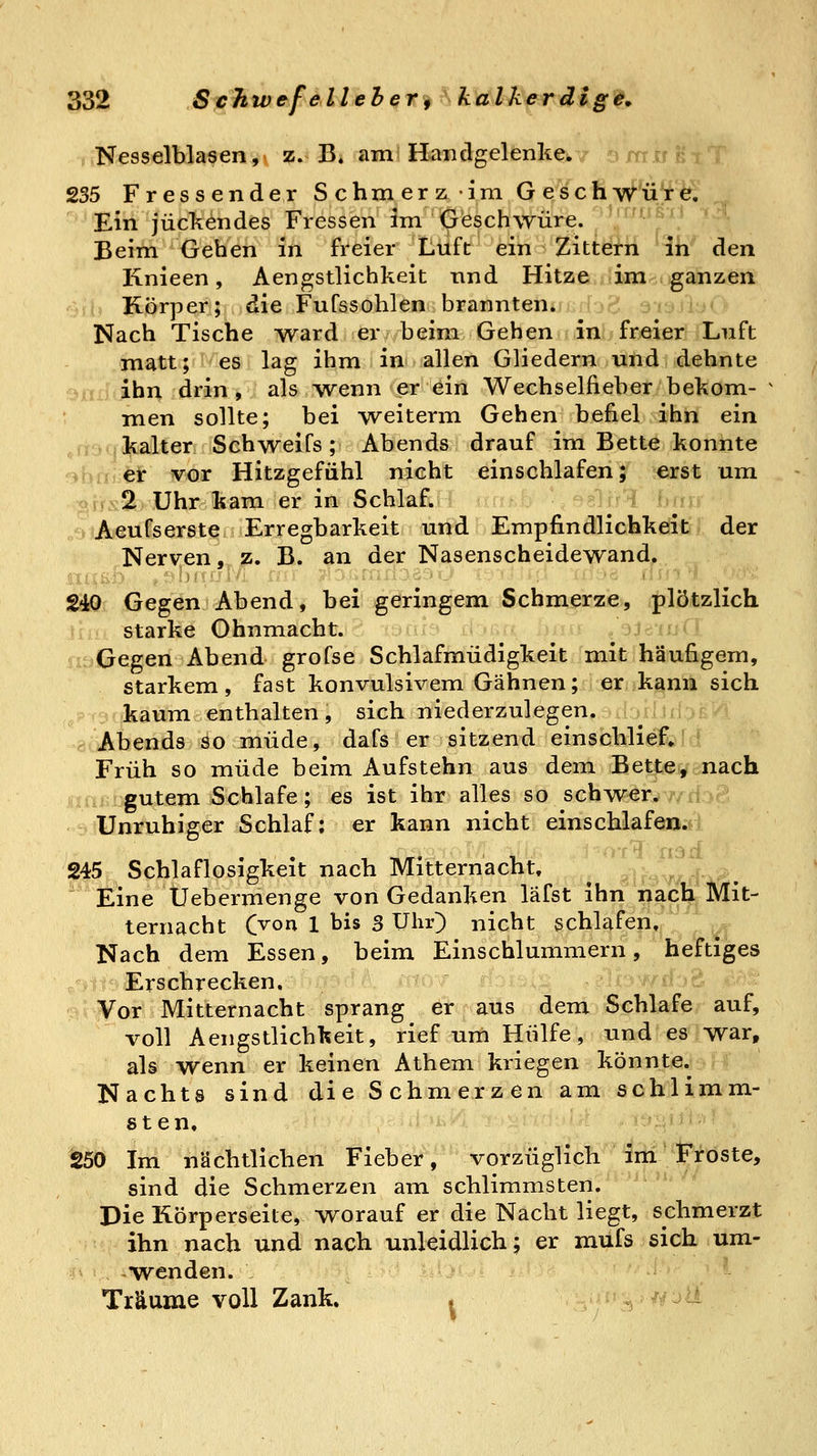 Nesselblasen, z. B. am Handgelenke^. j ^i u k i .l 235 Fressender Schmerz im GescfiW^.5^'^ _ Ein juckendes Fressen im Geschwüre, ''^^^ß'^^ '-^l Beim Gehen in freier Luft ein Zittern in den Knieen, Aengstlichkeit nnd Hitze im ganzen Körper; die Fufssohlen brannten. Nach Tische Avard er beim Gehen in freier Luft matt; es lag ihm in allen Gliedern und dehnte uiij ihn drin, als wenn er ein Wechselfieber bekom- men sollte; bei -weiterm Gehen befiel ihn ein ,,t:,'.kalter Schweifs; Abends drauf im Bette konnte ->bri er vor Hitzgefühl nicht einschlafen; erst um ofK 2 Uhr kam er in Schlaf. Aeufserst^ Erregbarkeit und Empfindlichkeit der Nerven ,.jz. B. an der Nasenscheidewand. 240 Gegen Abend, bei geringem Schmerze, plötzlich starke Ohnmacht. .oj^iu«» Gegen Abend grofse Schlafmüdigkeit mit häufigem, starkem, fast konvulsivem Gähnen; ßr..k^nn sich -r? kaum enthalten, sich niederzulegen. ulrjilJ.- Abends so müde, dafs er sitzend einschlief. Früh so müde beim Aufstehn aus dem Bette, nach gutem Schlafe; es ist ihr alles so schwer. Unruhiger Schlaf; er kann nicht einschlafen. 245 Schlaflosigkeit nach Mitternacht, .•; , ,. r. :. Eine Üebermenge von Gedanken läfst ihn nach Mit- ternacht (yon 1 bis 3 Uhr) nicht schlafen. Nach dem Essen, beim Einschlummern, heftiges .,^^iiy^ Erschrecken.  ^r>ia<>?~ .elbwri v, Yoi Mitternacht sprang er aus dem Schlafe auf, voll Aengstlichkeit, rief um Hülfe, und es war, als wenn er keinen Athem kriegen könnte. Nachts sind die Schmerzen am schlimm- sten. 250 Im nächtlichen Fieber, vorzüglich im Froste, sind die Schmerzen am schlimmsten. Die Rörperseite, worauf er die Nacht liegt, schmerzt ihn nach und nach unleidlich; er mufs sich um- wenden. Träume voll Zank. .