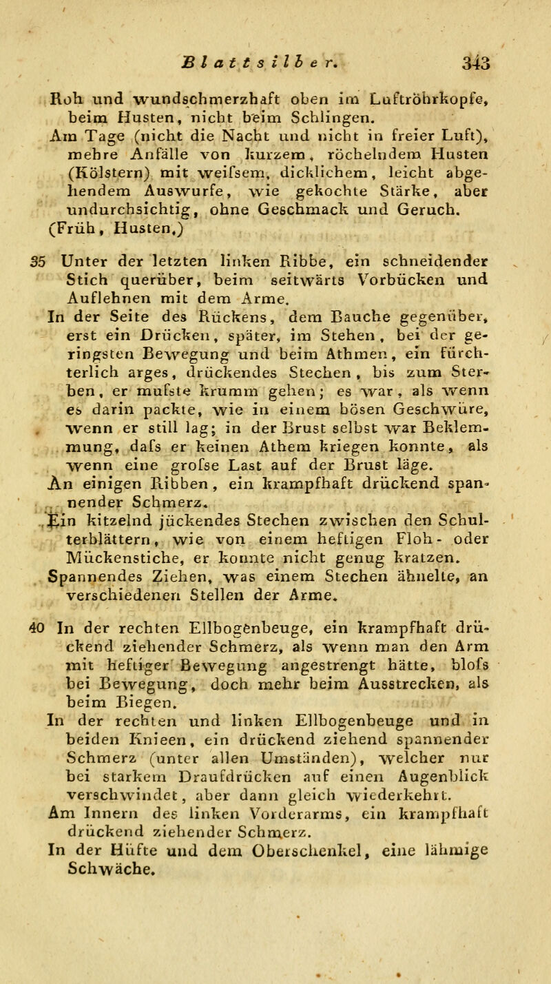 Roh. und wundschmerzhaft oben im LaftrÖhrkopfe, beim Husten, nicht beim Schiingen. Am Tage (nicht die Nacht und nicht in freier Luft), mehre Anfälle von kurzem, röchelndem Husten (Kölstern) mit weifsem, dicklichem, leicht abge- hendem Auswurfe, wie gekochte Stärke, aber undurchsichtig, ohne Geschmack und Geruch. (Früh, Husten.) S5 Unter der'letzten linken Ribbe, ein schneidender Stich querüber, beim seitwärts Vorbücken und Auflehnen mit dem Arme. In der Seite des Rückens, dem Bauche gegenüber, erst ein Drücken, später, im Stehen, bei der ge- ringsten Bewegung und beim Athmen, ein fürch- terlich arges, drückendes Stechen, bis zum Ster- ben, ermufste krumm gehen; es TV^ar, als wenn es darin packte, wie in einem bösen Geschwüre, wenn er still lag; in der Brust selbst war Beklem- mung, dafs er keinen Athem kriegen konnte, als wenn eine grofse Last auf der Brust läge. An einigen Ribben , ein krampfhaft drückend span- ,., nender Schmerz, .,^in kitzelnd juckendes Stechen zwischen den Schul- terblättern, wie vori einem heftigen Floh- oder Mückenstiche, er konnte nicht genug kratzen. Spannendes Ziehen, was einem Stechen ähnelte, an verschiedenen Stellen der Arme, 40 In der rechten Ellbogenbeuge, ein krampfhaft drü- ckend ziehender Schmerz, als wenn man den Arm mit heftiger Bewegung angestrengt hätte, blofs bei Bewegung, doch mehr beim Ausstrecken, als beim Biegen. In der rechten und linken Ellbogenbeuge und in beiden Knieen, ein drückend ziehend spannender Schmerz (unter allen Umständen), welcher nur bei starkem Draufdrücken auf einen Äugenblick verschwindet, aber dann gleich wiederkehrt. Am Innern des linken Vorderarms, ein krampfhaft drückend ziehender Schmerz. In der Hüfte und dem Obeischenkel, eine lähmige Schwäche.