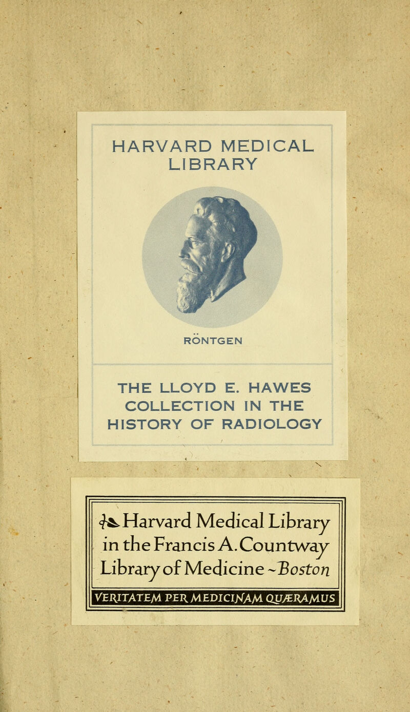 HARVARD MEDICAL LIBRARY RÖNTGEN THE LLOYD E. HAWES COLLECTION IN THE HISTORY OF RADIOLOGY ^Harvard Medical Library in the Francis A. Countway Library of Medicine -Boston VERITATEM PERMEDICIjsTAM QJJ^^^MUS