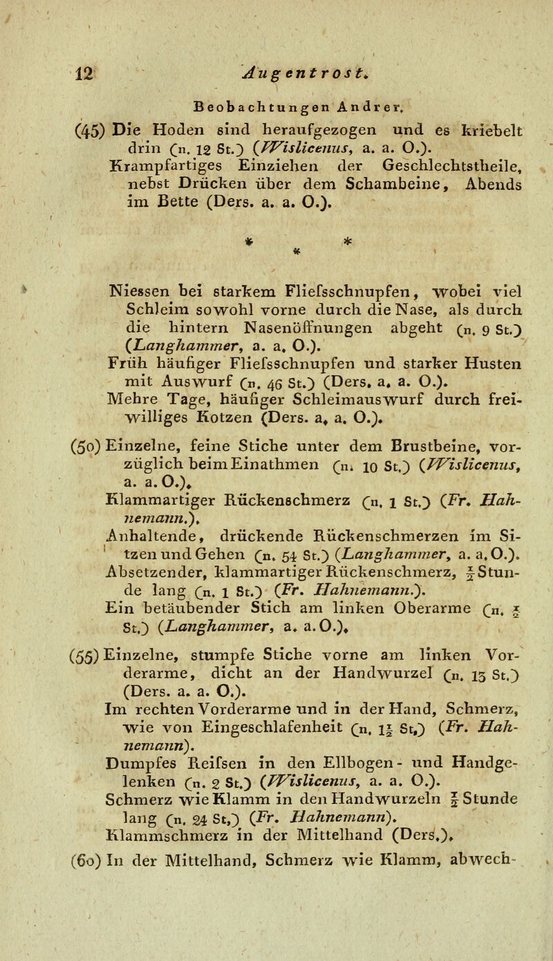 Beobachtungen Andrer» (45) Die Hoden sind heraufgezogen und es kriebelt drin (]n. 12 St.) Qi^islicenus, a. a. O.)- Krampfartiges Einziehen der Geschlechtstheile, nebst Drücken über dem Schambeine, Abends im Bette (Ders. a. a. O.)» Niessen bei starkem Fliefsschnupfen, wobei viel Schleim sowohl vorne durch die Nase, als durch die hintern Nasenöffnungen abgeht (n. 9 St.) (^Langhammer, a. a. O.)« Früh häufiger Fliefsschnupfen und starker Husten mit Auswurf Qn, 45 St.) (Ders, a, a. O.)» Mehre Tage, häufiger Schleimauswurf durch frei- williges Kotzen (Ders. a* a. O.)» (50) Einzelne, feine Stiche unter dem Brustbeine, vor- züglich beim Einathmen (n, 10 St.) (JVislicenus, a. a. O.)* Klammartiger Rückenschmerz Qx^ \ St.) (Fn Hah- jiemaiin,^^ Anhaltende, drückende Rückenschmerzen im Si- ' tzen und Gehen (n, 54 St.) (JLanghammery a. a.O.). Absetzender, klammartiger Rückenschmerz, f Stun- de lang (^n. 1 St.) (Fr. HaJniemarvi.'). Ein betäubender Stich am linken Oberarme Qn, § St.) (Langhammer, a» a.O.)» (^^) Einzelne, stumpfe Stiche vorne am linken Vor- derarme, dicht an der Handwurzel ^n. 13 St.) (Ders. a. a. O.). Im rechten Vorderarme und in der Hand, Schmerz, wie von Eingeschlafenheit (n, i| St,) (Fr. Hah- nem,ann). Dumpfes Reifsen in den Ellbogen- und Handge- lenken (n. 2 St.) (fVislicenus, a. a. O.). Schmerz wie Klamm in den Handwurzeln | Stunde lang (r\, 24 St,) (-Fr. Halmemann)» Klammschmerz in der Mittelhand (Ders,)» (60) In der Mittelhand, Schmerz wie Klamm, abwech-