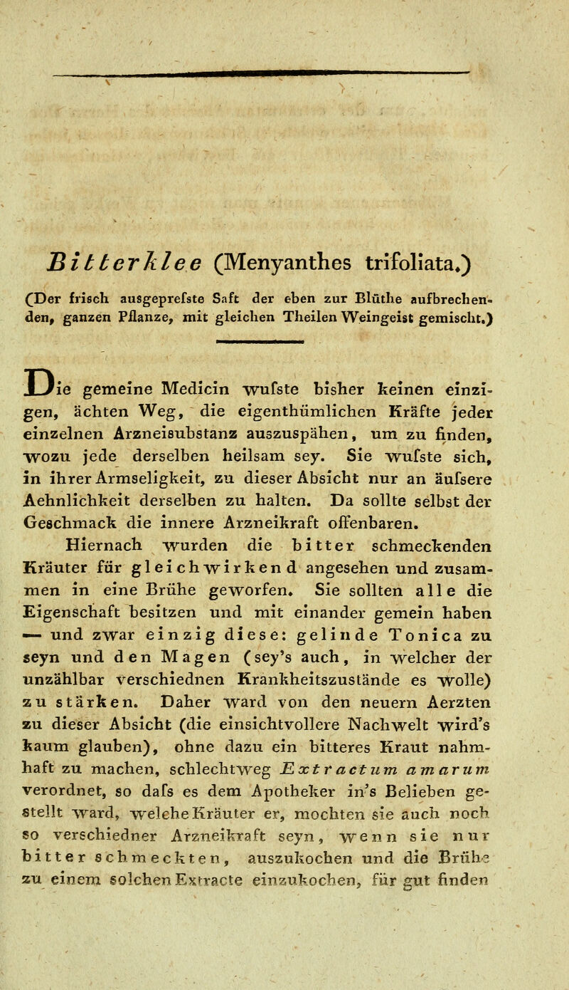 Bitterklee (Menyanthes trifoliata*) (Der frisch ausgeprefste Saft cler eben zur Blütlie aufbrechen- den, ganzen Pflanze, mit gleichen Theilen Weingeist gemischt.) D 'ie gemeine Medicin wufste bisher keinen einzi- gen, ächten Weg, die eigenthümlichen Kräfte jeder einzelnen Arzneisubstanz auszuspähen, um zu finden, WOZU jede derselben heilsam sey. Sie wufste sich, in ihrer Armseligheit, zu dieser Absicht nur an äufsere Aehnlichkeit derselben zu halten. Da sollte selbst der Geschmack die innere Arzneikraft offenbaren. Hiernach wurden die bitter schmeckenden Kräuter für gleichwirkend angesehen und zusam- men in eine Brühe geworfen» Sie sollten alle die Eigenschaft besitzen und mit einander gemein haben — und zwar einzig diese: gelinde Tonica zu seyn und den Magen (sey's auch, in welcher der unzählbar verschiednen Krankheitszustände es vVolle) zu stärken. Daher ward von den neuern Aerzten zu dieser Absicht (die einsichtvollere Nachwelt wird's kaum glauben), ohne dazu ein bitteres Kraut nahm- haft zu machen, schlechtweg E.xtractum amarum verordnet, so dafs es dem Apotheker ins Belieben ge- stellt ward, -welche Kräuter er, mochten sie auch noch so verschiedner Arzneikraft seyn, wenn sie nur bitter schmeckten, auszukochen und die Brühe zu einem solchen Exrracte einsukocben, für gut finden