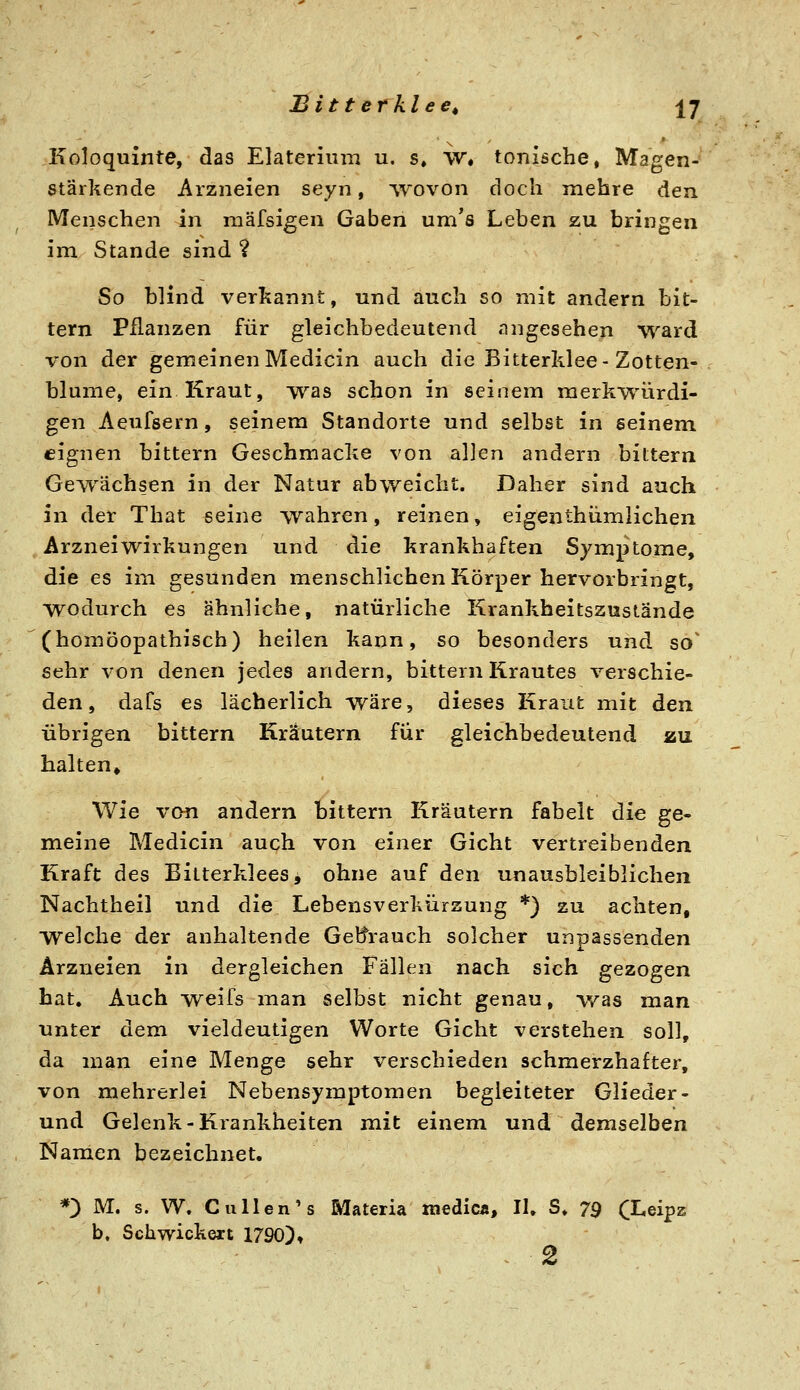 Koloquinte, das Elaterium u, s, W* tonische, Magen- stärkende Arzneien seyn, -wovon doch mehre den Menschen in niäfsigen Gaben um's Leben zu bringen im Stande sind ? So blind verkannt, und auch so mit andern bit- tern Pflanzen für gleichbedeutend angesehen ward von der gemeinenMedicin auch die Bitterklee-Zotten- blume, ein Kraut, was schon in seinem merkwürdi- gen Aeufsern, seinem Standorte und selbst in seinem eignen bittern Geschmacke von allen andern bittern Gewächsen in der Natur abweicht. Daher sind auch in der That seine wahren, reinen, eigenthümlichen Arzneiwirkungen und die krankhaften Symptome, die es im gesunden menschlichen Körper hervorbringt, wodurch es ahnliche, natürliche Krankheitszustände (homöopathisch) heilen kann, so besonders und so' sehr von denen jedes andern, bittern Krautes verschie- den, dafs es lächerlich wäre, dieses Kraut mit den übrigen bittern Kräutern für gleichbedeutend zu. halten» Wie von andern bittern Kräutern fabelt die ge- meine Medicin auch von einer Gicht vertreibenden Kraft des Eitterklees, ohne auf den unausbleiblichen Nachtheil und die Lebensverkürsung *) zu achten, welche der anhaltende Geltrauch solcher unpassenden Arzneien in dergleichen Fällen nach sich gezogen hat. Auch weifs man selbst nicht genau, v/as man unter dem vieldeutigen Worte Gicht verstehen soll, da man eine Menge sehr verschieden schmerzhafter, von mehrerlei Nebensymptomen begleiteter Glieder- und Gelenk-Krankheiten mit einem und demselben Namen bezeichnet. *) M. s. W. C allen's Materia raedicÄ, II. S. 79 C^eipz b, Schwickext 1790), ^ 2