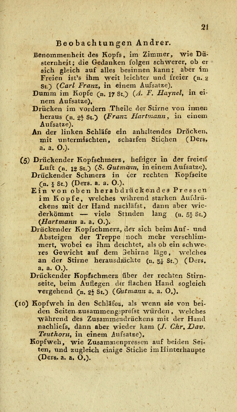 Beobachtungen Andrer. Benommenheit des Kopfs, im Zimmer, wie Dü- sternheit; die Gedanken folgen schwerer, ob er sich gleich auf alles besinnen kann; aber im Freien ist's ihm weit leichter und freier (n, a St.) (Carl Franz, in einem Aufsätze). Dumm im Kopfe (n. 17 St.) {A. F, Haynel, in ei- nem Aufsatze), Drücken im vordem Theile der Stirne von inmen heraus (n. gf St.) {Franz Hartmann, in einem Aufsatze), An der linken Schläfe ein anhcltendes Drücken^ mit untermischten, scharfen Stichen (Ders, a, a. O.)- (5) Drückender Kopfschmerz, heftiger in der freieif Luft (n. 12 St.) (5. Gutmmn, in einem Aufsatze). Drückender Schmerz in der rechten Kopfseite Cn. f St.) (Ders. a. a. O.). Ein von oben herabdrückendes Pressen im Kopfe, welches wihrend starken Aufdrü- ckens mit der Hand nacUäfst, dann aber wie- derkömmt — viele Stinden lang (n, 5| St.) {Hartmann a. a* O.)» Drückender Kopfschmerz, der sich beim Auf- und Absteigen der Treppe noch mehr verschlim- mert, Avobei es ihm deichtet, als ob ein schwe- res Gewicht auf dem Sehirne l'Age, welches an der Stirne herausdrückte (n. 5§ St.) (Ders,, a, a. O.)« Drückender Kopfsehmerz über der rechten Stirn- seite, beim Auflegen der flachen Hand sogleich vergehend (n, 2\ St.) {Gutmann a. a. O,)* (lO) Kopfweh in den Schläfen, als wenn &ie von bei- den Seiten zusammengaprefst vrürden , ^welches während des Zusammendrückens mit der Hand nachliefs, dann aber wieder kam (/. Chr^ JDav. Teuthorn, in einem Aufsatze), Kopfweh, wie Zusammenpressen auf beiden Sei- ten, und zugleich einige Stiche im Hinterhaupte (Dere,. a. a, O,).