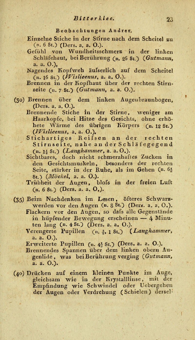 Beobachtungen Andrer, Einzelne Stiche in der Siirne nach dem Scheitel zu C. 6 St,) (Ders. a, a. O.). Gefühl von Wundheitsschmerz in der linken Schläfehüut, bei Berührung (^n. 26 St.) (^Gutmann, a. a. O.), Nagendes Kopf'weh äufserlich auf dem Scheitel Cn. 16 8t.) {fVislicenus, a. a* O.), Brennen in der Kopfhaut über der rechten Stirn- seite fn. 7 St,) {Gutmann, a. a. O.)« (30) Brennen über dem linken Augenbraunbogen, (Ders. a. a. O.). Brennende Stiche in der Stirne, weniger am. Haarkopfe, bei Hitze des Gesichts, ohne erhö- bete Wärme des übrigen Körpers Qu, ig St.) (/^islicenuSy a. a. 0«)# Stichartiges Reifsen an der rechten Stirnseite, nahe an derSchläfegegend (n, ij St.) (Langkammer, a. a. O»). Sichtbares, doch nicht schmerzhaftes Zucken in den Gesichtsmuskeln, besonders der rechten Seite, stärker in der Ruhe, als im Gehen C^« 6| 8t.) (Möckel, a, a. O.)- Trübheit der Augen, blofs in der freien Luft (n, 6 St.) (Ders. a. a. OJ. (35) Beim Nachdenken im Lmen, öfteres Schwarz- Averden vor den Augen C. 8 St.) (Ders. a. a. O.). Flackern vor den Augen, so dafs alle Gegenstände in hüpfender Bewegung erscheinen — 4 Minu- ten lang C. 4 St.) (Ders. a. a» O.). Verengerte Pupillen (n, |, 1 St.) (Langhammer, a. a. O.). Erweiterte Pupillen (n, 4| St.) (Ders* a. a. O.), Brennendes Spannen über dem linken obern Au- genlide, was bei Berührung verging (Gutmann, a. a. O.). (40) Drücken auf einem kleinen Punkte im Auge, gleichsam wie in der Krystalllinse, mit der Empfindung wie Schwindel oder Uebergehen der Augen oder Verdrehung (Schielen) dersel-