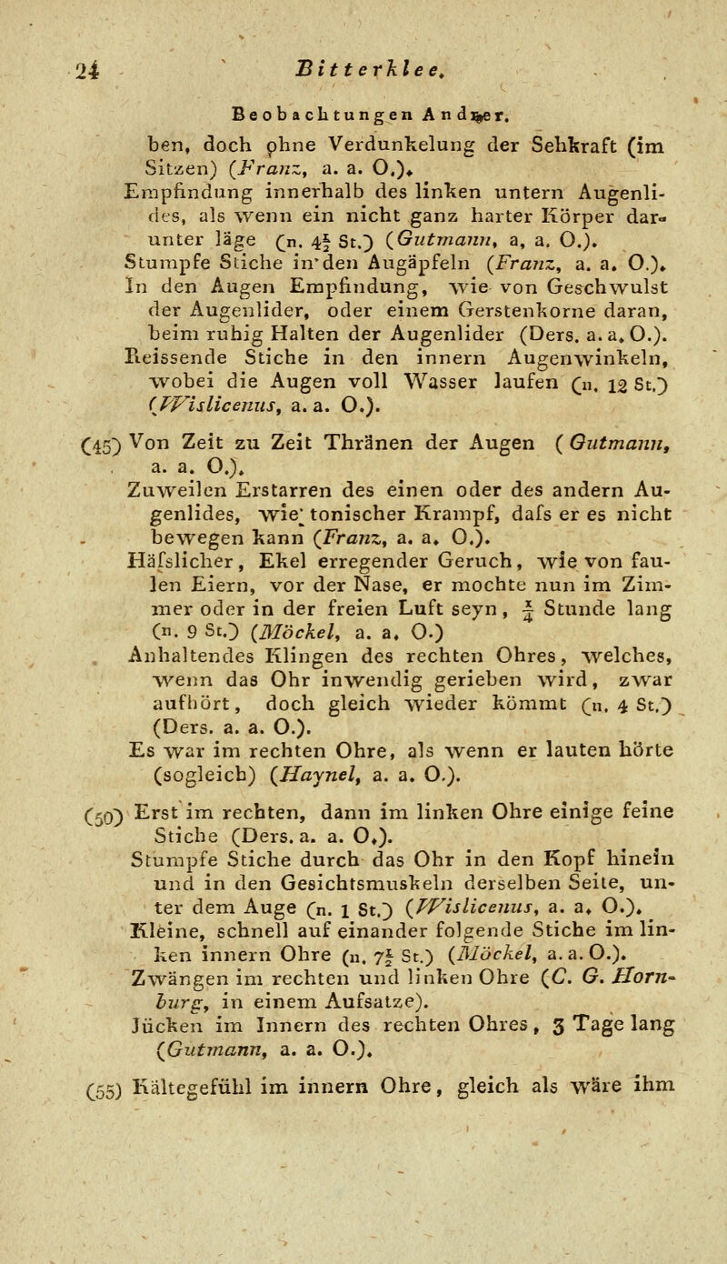 Beobachtungen Andrer. ben, doch phne Verdunkelung der Sehkraft (im Sitzen) (FraiiZf a. a. O.)* Empfindung innerhalb des linken untern Augenli- des, als wenn ein nicht ganz harter Körper dar- unter y^ige (ji. 4| St.) (^Gutmann^ a, a. O.). Stumpfe Stiche in'den Augäpfeln {Franz, a. a. O.)» In den Augen Empfindung, wie von Geschwulst der Augenlider, oder einem Gerstenkorne daran, beim ruhig Halten der Augenlider (Ders. a.a»0.). Pieissende Stiche in den innern Augenwinkeln, wobei die Augen voll Wasser laufen (n, 12 St.;) (^PVislicenuSf a. a. O.). C45) ^° ^^^^^ ^^-^ ^^^^ Thränen der Augen ( Outmann, a. a. O.)» Zuweilen Erstarren des einen oder des andern Au- genlides, wie^ tonischer Krampf, dafs er es nicht bewegen kann (Franz^ a, a» O.)» Häfslicher , Ekel erregender Geruch, wie von fau- len Eiern, vor der Nase, er mochte nun im Zim- mer oder in der freien Luft seyn, ~ Stunde lang (n. 9 St.:) (Möckel, a. a. O.) Anhaltendes Klingen des rechten Ohres, welches, •vv^enn das Ohr inwendig gerieben wird, zwar aufliört, doch gleich wieder kömmt Qi. 4 St.) (Ders. a. a. O.). Es war im rechten Ohre, als wenn er lauten hörte (sogleich) {Haynelf a. a. O.). (50) Erst im rechten, dann im linken Ohre einige feine Stiche (Ders. a. a. O*)« Stumpfe Stiche durch das Ohr in den Kopf hinein und in den Gesichtsmuskeln derselben Seile, un- ter dem Auge (n. 1 St.) {PVislicenus, a. a* O.)» Kleine, schnell aufeinander folgende Stiche im lin- ken innern Ohre (u, 7^ St.) (3Iöckel, a. a. O.). Zwängen im rechten und linken Ohre (C G, Hörn-- bürg:, in einem Aufsatze). Jucken im Innern des rechten Ohres, 3 Tage lang (^Gutmann, a. a. O.)« (^55) Kältegefühl im innern Ohre, gleich als wäre ihm