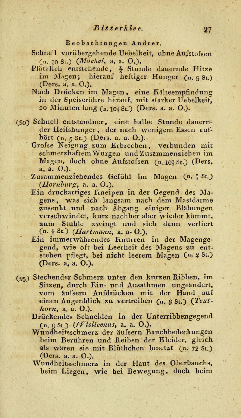 BeobachtungenAndrer. Schnell vorübergehende Uebelkeit, ohne Aufstofseii Cn. 10 Sc.) {Blöcke!.^ a. a. OO* PlÖtz-lich entstehende, ^ Stunde dauernde Hitze im Magen; hierauf heftiger Hunger (;n. 3 St,) (Ders. a. a. O,). Nach Drucken im Magen, eine Kälteempfindung in der Speiseröhre herauf, mit starker Uebelkeit, 20 Minuten lang (n. 10| St.) (Dere. a. a. O,). (90) Schnell entstandner, eine halbe Stunde dauern- der Heifshunger, der nach wenigem Essen auf- hört Cn. 5 StO (Ders. a. a. O.). GroXse Neigung zum Erbrechen , verbunden mit schmerzhaftem Würgen und Zusammenziehen im Magen, doch ohne Aufstofsen Cn.iofSt.) (Ders, a, a. O,). Zusammenziehendes Gefühl im Magen C^^. | ßt.) (Hornhurg, a. a. O*). Ein druckartiges Kneipen in der Gegend des Ma- gens, was sich langsam nach dem Mastdarme zusenkt und nach Abgang einiger Blähungen verschwindet, kurz nachher aber Avieder kömmt, zum Stuhle zwingt und sich dann verliert (ji, f St.) {Hartmann, a. a- O.). Ein immerwährendes Knurren in der Magenge- gend, wie oft bei Leerheit des Magens zu ent- stehen pflegt, bei nicht leerem Magen C» 2 St.) (Ders. a, a. O.). (95) Stechender Schmerz unter den kurzen Ribben, im v Sitzen, durch Ein- und Ausathmen ungeändert, vom äufsern Aufdrücken mit der Hand auf einen Augenblick zu vertreiben (n. 5 St.) (Teut- hörn, a. a. O.). Drückendes Schneiden in der Unterribbengegend (n. 8 St.) {Wislicenus, a, a, O,)« Wundheitsschmerz der äufsern Bauchbedeckungen beim Berühren und Reiben der Kleider, gleich als wären sie mit Blüthchen beaetzt (n, 72 St.) (Ders. a. a. O.). Wundheitsschmerz in der Haut des Oberbauchs, beim Liegen, wie bei Bewegung, doch beim