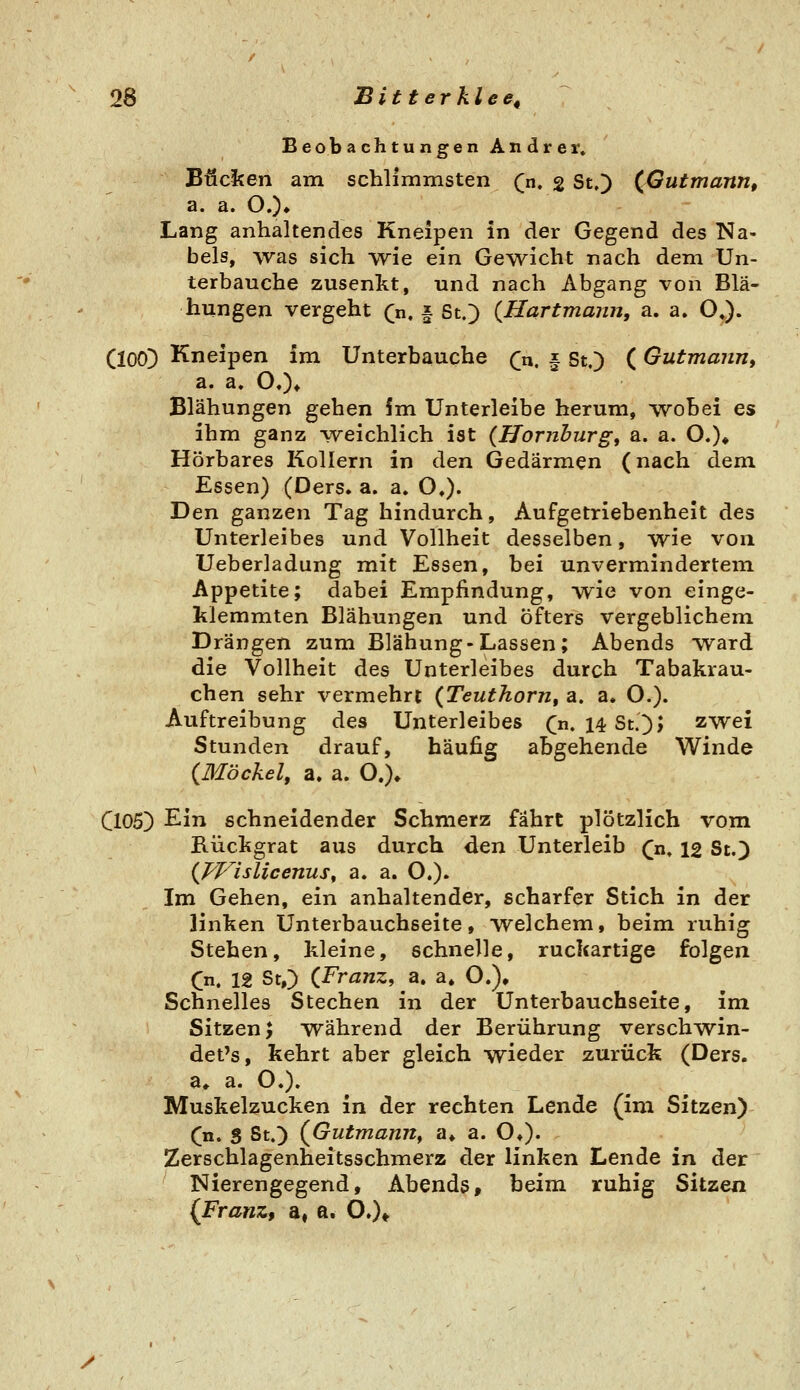 Beobachtungen Andrer. Bücl^en am schlimmsten (n. g St,) (Gutmann, a. a. O.)» Lang anhaltendes Kneipen in der Gegend des Na- bels, was sich wie ein Gewicht nach dem Un- terbauche zusenkt, und nach Abgang von Blä- hungen vergeht (n, § StO (Hartmann, a. a. O,). (lOO!) Kneipen im Unterbauche (n, | St.) (Gutma?in, a. a. O.)» Blähungen gehen !m Unterleibe herum, ^voBei es ihm ganz \veichlich ist {Hornhurgt a. a. O.)* Hörbares Kollern in den Gedärmen (nach dem Essen) (Ders. a. a» O,). Den ganzen Tag hindurch, Aufgetriebenheit des Unterleibes und Vollheit desselben, wie von Ueberladung mit Essen, bei unvermindertem Appetite; dabei Empfindung, wie von einge- klemmten Blähungen und öfters vergeblichem Drängen zum Blähung-Lassen; Abends ward die Vollheit des Unterleibes durch Tabakrau- chen sehr vermehrt {Teuthorn^ a. a. O.). Auftreibung des Unterleibes C« 14 Sc.])J zwei Stunden drauf, häufig abgehende Winde {Möckel, a. a. O.)» Cl05) Ein schneidender Schmerz fährt plötzlich vom Kückgrat aus durch den Unterleib (n, 12 St.) (pplslicenus, a. a. O.). Im Gehen, ein anhaltender, scharfer Stich in der linken Unterbauchseite, welchem, beim ruhig Stehen, kleine, schnelle, ruckartige folgen Qn, 12 StO (Franz, a. a. O.), Schnelles Stechen in der Unterbauchseite, im Sitzen; während der Berührung verschwin- det's, kehrt aber gleich wieder zurück (Ders. a» a. O.). Muskelzucken in der rechten Lende (im Sitzen) (n. S St.) (Gutmann, a» a. O»). Zerschlagenheitsschmerz der linken Lende in der Nierengegend, Abends, beim ruhig Sitzen (Franz^ a, a. O»)* y