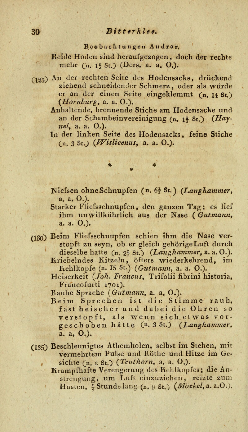 BeobacIitangenAndror, Beide Hoden sind heraufgezogen, doch der rechte mehr (j\, if St.) (Ders. a. a» O,). Cl25) ^ ^^^ rechten Seite des Hodensacks, drückend ziehend schneidender Schmerz, oder als würde er an der einen Seite eingeklemmt (n, 14 St.) {Homburg, a. a. O.). Anhaltende, brennende Stiche am Hodensacke und an der Schambeinvereinigung (n, if St.) (Hay- nelf a. a. O.). In der linken Seite des Hodensacks, feine Stiche Qn, 3 St.) {PFislicenuSf a. a. O.). Nielsen ohne Schnupfen (n. 6§ St.) (Langhammer, a. a» O.). Starker Fliefsschnupfen, den ganzen Tag; es lief ihm unwillkührlich aus der Nase ( Gutmann, a. a. O,), (130) Beim Fliefsschnupfen schien ihm die Nase ver- stopft zu seyn, ob er gleich gehörige Luft durch ' dieselbe hatte (n. 2f St.) (Lajighammer, a. a.O.^ Kriebelndes Kitzeln, Öfters wiederkehrend, im Kehlkopfe (n. 15 St.) (Gutmann, a. a. O.). Heiserkeit (Joh. Francus, Trifolii fibrini historia, Francofurti 1701). \ Kauhe Sprache (Gutmann, a. a, O»). Beim Sprechen ist die Stimme rauh, fast heischer und dabei die Ohren so verstopft, als vyenn sich, etAvas vor- geschoben hätte C»* 3 St.) (Langhammery a. a# O,). (135) Beschleunigtes Athemholen, selbst im Stehen, mit vermehrtem Pulse und Röthe und Hitze im Ge- , sichte (n, 2 St.) (Teuthorn, a. a. O.). Krampfhafte Verengerung des Kehlkopfes; die An- strengung, um Luft einzuziehen, reizte zum Hueien, J Stundclang (n. 9 St.) (Möckel, a.a.O.).