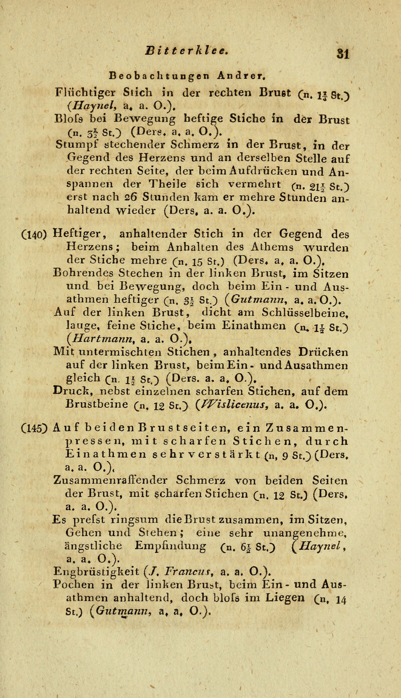 Beobachtungen Andrer, Flüchtiger Stich in der rechten Bruet C« 1| SO {liaynelf a» a. O.)» Blofs bei BeAvegung heftige Stiche in der Brust (n. 5f StO (Ders, a« a, O.). Stumpf stechender Schmerz in der Brust, in der Gegend des Herzens und an derselben Stelle auf der rechten Seite, der beim Aufdrücken und An- spannen der Theile sich vermehrt (n. 21f St.) erst nach 26 Stunden kam er mehre Stunden an- haltend wieder (Ders, a. a. O,). Q40) Heftiger, anhaltender Stich in der Gegend des Herzens; beim Anhalten des Athems ^vurden der Stiche mehre (ji, 15 St.) (Ders* a^ a. O.), Bohrendes Stechen in der linken Brust, im Sitzen und bei Bewegung, doch beim Ein - und Aus- athmen heftiger Qa, S| St.) {Gutmann^ a. a, O.). Auf der linken Brust, dicht am Schlüsselbeine, lauge, feine Stiche, beim Einathmen (jkI^^i^ (^Hartmanrif a. a. O.), Mit untermischten Stichen , anhaltendes Drücken auf der linken Brust, beim Ein- undAusathmen gleich ([n, if St,') (Ders. a. a* O.), Druck, jiebst einzelnen scharfen Stichen, auf dem Brustbeine (^n, 12 St.) (^fVislicenus, a. a. O.). Cl45) AufbeidenBrustseiten, ein Zusammen- pressen, mit scharfen Stichen, durch Einathmen sehrverstärkt (n, 9 St.) (Ders» a, a. O.), Zusammenraffender Schmerz von beiden Seiten der Brust, mit scharfen Stichen Qn, 12 St.) (Ders» a. a. O.). Es prefst ringsum die Brust zusammen, im Sitzen, Gehen und Stehen; eine sehr unangenehme, ängstliche Empfindung (^n. 6| St.) (^Haynel^ a. a* O*). Engbrüstigkeit (./. Francus, a. a. O.). Pochen in der linken Brust, beim Ein- und Aus- athmen anhaltend, doch blofö im Liegen ([n, 14 St,) (^Gutmann, a, a, O.).
