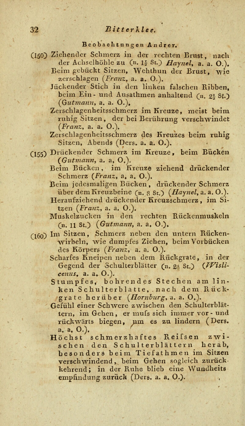 Beobachtungen Andrer. (150) Ziehender Schmerz in der rechten Brust, nach der Achselhöhle zu C. 1§ ScO Hajnel^ a. a. O.)* Beim gebückt Sitzen, Wehthun der Brust, wie zerschlagen (Franz, a. a* O.), Juckender Stich in den linken falschen Bibben, beim Ein- und Ausathmen anhaltend (n, 2| St.) (Gutmamii a. a. 0.)# Zerschlagenheitsschmerz im Kreuze, meist beim ruhig Sitzen, der bei Berührung verschwindet (Franz, a. a, O.)» Zerschlagenheitsschmerz des Kreuzes beim ruhig Sitzen, Abends (Ders» a. a. O.). CI55) Drückender Schmerz im Kreuze, beim Bücken (^Giitmann, a. a, O,). Beim Bücken, im Kreuze ziehend drückender Schmerz (^Franz, a, a. O.). Beim jedesmaligen Bücken, drückender Schmerz über dem Kreuzbeine (n, ß St.) (^Haynel, a. a. O.y Heraufziehend drückender Kreuzschmerz, im Si- tzen (Franz, a. a. O.), Muskelzucken in den rechten Rückenmuskeln C* 11 S'^O (Gutmann, a. a» O.)» ClöoD ^^^ Sitzen, Schmerz neben den untern Rücken- wirbeln, wie dumpfes Ziehen, beim Vorbücken des Körpers (Franz, a. a. O.). Scharfes Kneipen neben dem Rückgrate, in der Gegend der Schulterblätter (n. 2<^ St.) (JVislU cenus, a. a* O.). Stumpfes, bohrendes Stechen am lin- ken Schulterblatte, nach dem Rück- grate herüber (Homburg, a. a, O^^, Gefühl einer Schwere zwischen den Schulterblät- tern, im Gehen, er mufs sich immer vor - und rückwärts biegen, um es zu lindern (Ders» a.a.O.). ^ Höchst schmerzhaftes Reifsen zwi- schen den Schulterblättern herab, besonders beim Tiefathmen im Sitzen verschwindend ,^ beim Gehen sogleich zurück- kehrend; in der Ruhe blieb eine Wundheits empfindung zurück (Ders, a. a. O.).